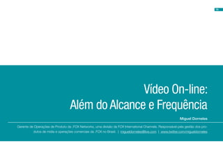 79




                                                 Vídeo On-line:
                                  Além do Alcance e Frequência
                                                                                                          Miguel Dorneles

Gerente de Operações de Produto da .FOX Networks, uma divisão da FOX International Channels. Responsável pela gestão dos pro-
          dutos de mídia e operações comerciais da .FOX no Brasil. | migueldorneles@live.com | www.twitter.com/migueldorneles
 