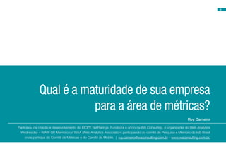 8




              Qual é a maturidade de sua empresa
                         para a área de métricas?
                                                                                                               Ruy Carneiro

Participou da criação e desenvolvimento do IBOPE NetRatings. Fundador e sócio da WA Consulting, é organizador do Web Analytics
 Wednesday – WAW-SP. Membro do WAA (Web Analytics Association) participando do comitê de Pesquisa e Membro do IAB Brasil
     onde participa do Comitê de Métricas e do Comitê de Mobile. | ruy.carneiro@waconsulting.com.br - www.waconsulting.com.br.
 