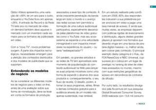 81


Globo Vídeos apresentou uma varia-      associados a esse tipo de conteúdo. A      Em um estudo realizado pela comS-
ção de +58% de um ano para o outro,     ainda crescente penetração da banda        core em 2008, 60% dos responden-
enquanto o YouTube ficou em apenas      larga em todo o mundo e o avanço           tes indicaram a sua preferência por
+26%. A entrada da Record e da Rede     das redes sociais tem permitido a          ver anúncios em vídeo a pagar uma
TV este ano no mercado de vídeo         formação de uma cultura audiovisual        taxa mensal de acesso. E ainda que,
on-demand também deve aquecer o         participativa, especialmente alavanca-     muitas vezes, as empresas deparem
mercado com um inventário cada vez      da pelas plataformas de vídeo gratui-      com políticas rígidas de licenciamento
maior para os formatos de publicidade   tas como o YouTube, mas seu ecos-          e distribuição, alguns destes grandes
em vídeo.                               sistema se expande a uma velocidade        players já apostam nos formatos que
                                        inimaginável e com impactos irrever-       deverão vingar em uma época de pira-
Com a “nova TV”, novos problemas        síveis na experiência do usuário – ou      taria digital massiva – e, melhor ainda,
surgem. À parte dos impactos tecno-     seria “webespectador”?                     sem cobrar pelo conteúdo. O principal
lógicos, necessidades emergem para                                                 exemplo desta categoria é o Hulu, da
a aferição dos conteúdos distribuídos   Em paralelo, os grandes estúdios e         FOX/NewsCorp e NBC Universal, cujo
e dos modelos de publicidade que os     as redes de TV tem aproveitado este        sucesso já o coloca em um lugar de
suportam.                               momento de popularização do con-           prestígio no ranking de sites de vídeo
                                        teúdo audiovisual na Web para lançar       mais acessados no mundo, mesmo
Entendendo os modelos                   as suas próprias iniciativas como uma      com suas restrições geográficas de
de negócio                              forma de expandir o alcance dos seus       acesso em decorrência de contratos
                                        produtos e, consequentemente, o seu        de difusão.
Ao se considerar os diferentes mode-    fluxo de receita. O desafio, porém, é
los de negócio para o vídeo on-line,    tornar os seus programas, séries, filmes   Por outro lado, os resultados divulga-
antes de uma avaliação sobre sua        e demais conteúdos gratuitos para a        dos pela Accenture em sua pesquisa
forma de monetização, deve-se levar     audiência através de um modelo não         Global Broadcast Consumer Survey
em conta os formatos de produção        apenas sustentável, mas rentável.          2009 realizada com 13,6 mil consumi-


                                                                                                                   ÍNDICE
 