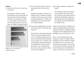 99


Cliques                                   1-	A minha taxa de cliques no link de     3-	Os cliques atingiram o objetivo de-
1-	Quais são os links com maior taxa         descadastro/opt-out está muito            sejado?
   de cliques?                               alta?
                                                                                       Para chegar ao tão famoso ROI de
  Por princípio, a oferta ou notícia         Atenção! Taxas altas no link de des-      uma campanha de e-mail marke-
  principal deve ser a mais clicada. Se      cadastro não é o desejo de ninguém        ting, devemos acompanhar todos os
  isso não está ocorrendo pode ser           e podem indicar que os seus e-mails       passos do destinatário casando as
  problema na construção do HTML             não estão agradando. O ideal é não        informações que são geradas pelo
  ou o seu público não se identifica         ultrapassar 0,5% de opt-out sobre         seu sistema de e-mail marketing e o
  com ela. Será que não é a hora de          os e-mails entregues.                     de tráfego do site.
  fazer um trabalho de segmentação?
                                          2-	Quais são os destinatários que clica- Existem outras métricas e relatórios que
                                             ram e quais foram os links que eles   podem ser gerados. Mas pra começar
                                             clicaram?                             acredito que seguir o questionário acima
                                                                                   vai ajudar muito na estruturação da sua
                                             Novamente as informações geradas estratégia de comunicação por e-mail.
                                             one-by-one são essenciais e mere-
                                             cem um destaque especial aqui, por Enfim, e-mail marketing não é para
                                             que são justamente esses destinatá- preguiçoso. Exige um trabalho diário e
                                             rios que valem ouro e merecem uma dedicação. Enviar e-mails sem analisar
                                             maior atenção. O ideal é agrupá-los as métricas é um tiro no escuro e as
                                             por preferências de cliques, acom-    chances de você acertar o seu pé são
                                             panhando o seu comportamento          muito grandes! Lembre-se que por trás
gráfico com o número de                      em outros envios, para fazer ofertas de um endereço de correio eletrônico
cliques por links.                           cada vez mais objetivas.              existe um ser humano, que pensa, faz


                                                                                                                    ÍNDICE
 