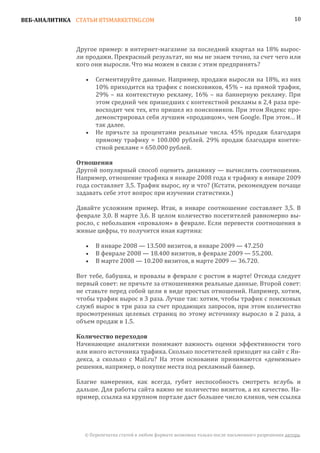 ВЕБ-АНАЛИТИКА СТАТЬИ BTSMARKETING.COM                                                                  10




               Другое пример: в интернет-магазине за последний квартал на 18% вырос-
               ли продажи. Прекрасный результат, но мы не знаем точно, за счет чего или
               кого они выросли. Что мы можем в связи с этим предпринять?

                      Сегментируйте данные. Например, продажи выросли на 18%, из них
                      10% приходится на трафик с поисковиков, 45% – на прямой трафик,
                  •

                      29% – на контекстную рекламу, 16% – на баннерную рекламу. При
                      этом средний чек пришедших с контекстной рекламы в 2,4 раза пре-
                      восходит чек тех, кто пришел из поисковиков. При этом Яндекс про-
                      демонстрировал себя лучшим «продавцом», чем Google. При этом… И
                      так далее.
                      Не прячьте за процентами реальные числа. 45% продаж благодаря
                      прямому трафику = 100.000 рублей. 29% продаж благодаря контек-
                  •

                      стной рекламе = 650.000 рублей.


               Другой популярный способ оценить динамику — вычислить соотношения.
               Отношения

               Например, отношение трафика я январе 2008 года к трафику в январе 2009
               года составляет 3,5. Трафик вырос, ну и что? (Кстати, рекомендуем почаще
               задавать себе этот вопрос при изучении статистики.)

               Давайте усложним пример. Итак, в январе соотношение составляет 3,5. В
               феврале 3,0. В марте 3,6. В целом количество посетителей равномерно вы-
               росло, с небольшим «провалом» в феврале. Если перевести соотношения в
               живые цифры, то получится иная картина:

                      В январе 2008 — 13.500 визитов, в январе 2009 — 47.250
                      В феврале 2008 — 18.400 визитов, в феврале 2009 — 55.200.
                  •

                      В марте 2008 — 10.200 визитов, в марте 2009 — 36.720.
                  •
                  •

               Вот тебе, бабушка, и провалы в феврале с ростом в марте! Отсюда следует
               первый совет: не прячьте за отношениями реальные данные. Второй совет:
               не ставьте перед собой цели в виде простых отношений. Например, хотим,
               чтобы трафик вырос в 3 раза. Лучше так: хотим, чтобы трафик с поисковых
               служб вырос в три раза за счет продающих запросов, при этом количество
               просмотренных целевых страниц по этому источнику выросло в 2 раза, а
               объем продаж в 1.5.


               Начинающие аналитики понимают важность оценки эффективности того
               Количество переходов

               или иного источника трафика. Сколько посетителей приходит на сайт с Ян-
               декса, а сколько с Mail.ru? На этом основании принимаются «денежные»
               решения, например, о покупке места под рекламный баннер.

               Благие намерения, как всегда, губит неспособность смотреть вглубь и
               дальше. Для работы сайта важно не количество визитов, а их качество. На-
               пример, ссылка на крупном портале даст большее число кликов, чем ссылка




                 © Перепечатка статей в любом формате возможна только после письменного разрешения автора.
 