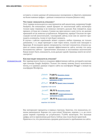 ВЕБ-АНАЛИТИКА СТАТЬИ BTSMARKETING.COM                                                                      12




                   оставить в покое данные об уникальных посещениях и обратить внимание
                   на более важные цифры – данные о показателе отказов (bounce rate).


                   Этот термин используется в инструментах веб-аналитики, например Google
                   Что такое «показатель отказов»?

                   Analytics. Он показывает, какой процент от посетителей сайта посмотрел
                   только одну страницу и не пожелал смотреть дальше. Как говорится, куда
                   пришел, оттуда же и вышел. Словно вы пригласили в дом гостя, но дальше
                   прихожей он не пожелал углубляться. Неприятно, правда? Сколько ни при-
                   глашай гостей (посетителей / посещений сайта), если они не захотят про-
                   ходить в комнаты, толку от них будет немного.
                   В случае с сайтом «прихожей» может служить любая страница, не только
                   домашняя, т. к. люди приходят к вам через поиск, ссылки или закладки в
                   браузере. В последнее время специалисты считают показатель отказов од-
                   ним из самых важных для оценки эффективности сайта, потому что цель
                   большинства сайтов – привлечение лояльных и постоянных посетителей.
                   Какая может быть лояльность, если дальше одной страницы никто не хочет
                   смотреть?


BTSMARKETING.COM   Вот пример моего блога о создании эффективных сайтов, который я изучаю
                   Как выглядит показатель отказов?

                   при помощи Google Analytics. Только что моему новому блогу исполнился
                   месяц, и я сравнил данные старого сайта на платформе Blogger с новым на
                   платформе Wordpress.




                   Нас интересуют проценты в первых строчках. Заметно, что показатель от-
                   казов уменьшился. Хорошо это, или плохо? Конечно, хорошо, т. к. до этого
                   далее первой страницы не углублялись 71,64% визитеров. Это высокая
                   цифра, хотя и приемлемая для блога. Сейчас она стала более приятной.
                   Приятно и то, что увеличилась средняя длительность пребывания на сайте.




                     © Перепечатка статей в любом формате возможна только после письменного разрешения автора.
 