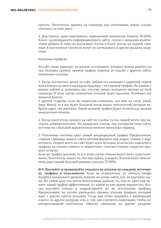 ВЕБ-АНАЛИТИКА СТАТЬИ BTSMARKETING.COM                                                                  14




               скачать. Посетитель пришел на страницу для скачивания, нажал ссылку
               «Скачать» и тоже ушел.

               4. Для блогов, даже популярных, нормальный показатель отказов 50-60%.
               Блоги –разновидность информационного сайта, только с меньшим количе-
               ством рубрик. К тому же последние статьи в блоге всегда на первой стра-
               нице и постоянные читатели могут не заглядывать в другие разделы неде-
               лями.

               Источник трафика

               На сайт люди приходят из разных источников, которые можно разбить на
               три большие группы: прямой трафик, переход по ссылке с другого сайта,
               поисковые системы.

               1. Когда посетитель попал на сайт, набрав его название в адресной строке
               или кликнув на него в закладках браузера – это прямой трафик. Он знаком с
               вашим сайтом и, возможно, все, что ему нужно находится именно на этой
               странице. В этом случае показатель отказов будет высоким. Особенно это
               касается блогов.
               С другой стороны, если вы известная компания, чье имя на слуху (Audi,
               Sony, Nokia), то у вас будет большой поток новых посетителей, которые на-
               брали адрес «по наитию». Такой целевой трафик будет отличаться низким
               показателем отказов.

               2. Когда посетитель пришел на сайт по ссылке, то он, скорей всего, уже на-
               строен доброжелательно. Он доверился ссылке, ему интересна тема сайта,
               поэтому он с большей вероятностью посетит несколько страниц.

               3. Поисковые системы дают самый неоднородный трафик. Предположим,
               главная страница вашего сайта оптимизирована под запрос «книги о мар-
               кетинге». Скорей всего, на сайт будет идти большое количество нецелевого
               трафика по словам «книги» и «маркетинг». Соответственно, вырастет про-
               цент отказов.
               Если же трафик целевой, то и в этом случае отказы могут быть существен-
               ными. Посетитель нашел то, что ему нужно, и вышел. В моем блоге поиско-
               вики дают самый большой уровень отказов: 75-80%.


               ку трафика в отдельности. Если не углубляться, то сначала Google
               №4. Изучайте и сравнивайте показатели отказов по каждому источни-

               Analytics показывает уровень отказов по всему сайту, как на картинке вы-
               ше. На самом деле это почти бесполезные данные, т.к. они не дают вам по-
               нять: какой трафик эффективный, а с каким из них нужно поработать. Все-
               гда изучайте отказы и корректируйте их по источникам трафика.
               Предположим, вы хотите уменьшить уровень отказов трафика, который
               идет с других сайтов (ссылки). Тогда вам стоит подумать о размещении
               ссылок на других ресурсах, или о том, как улучшить навигацию, чтобы за-
               интересованный посетитель обратил внимание на другие разделы.



                 © Перепечатка статей в любом формате возможна только после письменного разрешения автора.
 