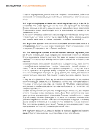 ВЕБ-АНАЛИТИКА СТАТЬИ BTSMARKETING.COM                                                                  15




               Если вас не устраивает уровень отказов трафика с поисковиков, займитесь
               поисковой оптимизацией, подбирайте более релевантные ключевые слова
               и т. п.

               №5. Изучайте процент отказов по каждой странице в отдельности. Не
               забывайте, что люди приходят не на сайт, они приходят на страницу.
               Именно от нее, а не от сайта в целом, зависят дальнейшие шаги посетителя.
               Если страница плохо конвертирует визит в полноценное посещение, то вы
               должны это знать.
               Вычисляйте страницы с высоким и низким процентом отказов и попробуй-
               те понять, почему одна работает лучше другой. Как на это влияет содержа-
               ние, дизайн, навигация, источник трафика и специфика вашего сайта.


               вернувшиеся. Логично, если новые посетители будут «отскакивать» реже,
               №6. Изучайте процент отказов по категориям посетителей: новые и

               чем старые. К сожалению, часто бывает наоборот.


               ха. Я часто замечаю, как люди неправильно понимают показатель отказов.
               №7. Для некоторых страниц высокий процент отказов – признак успе-

               Это не показатель плохого контента! Это даже не показатель нецелевого
               трафика! Это показатель конвертации одного просмотра в цепочку про-
               смотров.
               Если вы считаете, что ваш сайт и ваш бизнес выиграют, когда один посети-
               тель зайдет сразу на несколько страниц, то ваша цель – низкий процент от-
               казов. Если вы привлекаете весь трафик на страничку, где нужно что-то
               скачать, прочитать или узнать номер телефона, то высокий процент отка-
               зов – вполне здоровая ситуация. Вы сразу дали то, что нужно, ваш кассовый
               аппарат победно зазвенел. Нет смысла уводить трафик на другие странич-
               ки.
               Если у вас есть успешный блог, и у него много подписчиков, то постоянные
               посетители будут читать только последние записи. Ваш блог останется ин-
               тересным и читаемым несмотря на отказы в 60-70%. Я сам редко загляды-
               ваю дальше первой страницы интересных мне блогов, а счетчики этих сай-
               тов фиксируют отказ.
               Когда я нахожу новый блог (обычно это происходит по ссылке), то я изучаю
               первую страницу, читаю последние посты. Если блог интересен, но у меня
               мало времени, я сохраняю его в закладках. Счетчик снова фиксирует отказ.
               Другой пример: система фиксирует отказ, если посетитель в течение опре-
               деленного времени – обычно 30 минут – не переходит на другую страничку.
               А если контент интересный и на него хочется потратить больше получаса?
               Или посетитель на время отлучился? Глупая система воспринимает такое
               поведение как «отскок». Отсюда следует новый совет:


               лями. Обратите внимание на следующий пример из моего блога.
               №8. Изучайте показатель отказов только в связке с другими показате-




                 © Перепечатка статей в любом формате возможна только после письменного разрешения автора.
 