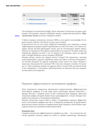 ВЕБ-АНАЛИТИКА СТАТЬИ BTSMARKETING.COM                                                                  16




               Это отрывок из аналитики Google. Здесь показана статистика по двум стра-
               ницам: «Осторожно, сиськи» (забавное видео о вирусной рекламе) и «Вир-
        МЕМЫ   туологизмы: мемы» (статья о термине «мем»).

               У обеих страниц показатель отказов 100%, и это просто катастрофа. Я ста-
               рался, делал записи, а все бегут от них, как от чумы!
               В реальности все не так плохо. Обратите внимание, что страница о мемах
               зафиксировала среднее время пребывания на ней 6:42 мин., что совсем не-
               дурно. Когда система фиксирует отказ, она не засчитывает время, прове-
               денное на страничке. Она просто неспособна это сделать! Человек зашел на
               страничку, пробыл на ней 1 час 15 минут и 43 секунды, ушел на другой
               сайт, а Google Analytics в итоге покажет 00:00:00.
               Откуда «мемы» взяли эти гордые почти 7 минут? На страничку с мемами
               люди приходили с других страничек моего же сайта, а потом в большинст-
               ве случаев уходили на другие страницы снова моего же сайта. Откуда я
               знаю про «большинство случаев»? Об этом мне говорит столбец «% выхо-
               да». С этой страницы вышли на другие сайты только 25% ее посетителей.
               А вот страничке с «сиськами», действительно, не повезло. Как ни странно,
               на них никто не позарился.




               Оцените эффективность источников трафика

               Хочу поделиться концептом визуального представления эффективности
               источников трафика. К этой идее меня подтолкнул фильм «Контакт» с
               Джоди Фостер в главной роли. В нем инопланетные мудрецы прислали
               землянам шифр, который можно было расшифровать только обладая спо-
               собностью мыслить в 4-хмерном измерении.
               Изучая статистику своего сайта в июле, я попробовал оценить эффектив-
               ность источников трафика как бы в 4-хмерном измерении. И представить
               результаты своего анализа в графическом виде. Надеюсь, мой концепт при-
               годится всем, кто занимается веб-аналитикой.


               Главные показатели эффективности трафика на сайт – это количество ви-
               Каждому свое

               зитов, процент отказов, время на сайте и глубина просмотра. Занимаясь




                 © Перепечатка статей в любом формате возможна только после письменного разрешения автора.
 