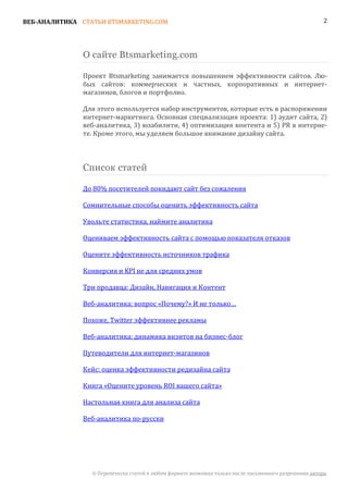 ВЕБ-АНАЛИТИКА СТАТЬИ BTSMARKETING.COM                                                                   2




               О сайте Btsmarketing.com

               Проект Btsmarketing занимается повышением эффективности сайтов. Лю-
               бых сайтов: коммерческих и частных, корпоративных и интернет-
               магазинов, блогов и портфолио.

               Для этого используется набор инструментов, которые есть в распоряжении
               интернет-маркетинга. Основная специализация проекта: 1) аудит сайта, 2)
               веб-аналитика, 3) юзабилити, 4) оптимизация контента и 5) PR в интерне-
               те. Кроме этого, мы уделяем большое внимание дизайну сайта.



               Список статей

               До 80% посетителей покидают сайт без сожаления

               Сомнительные способы оценить эффективность сайта

               Увольте статистика, наймите аналитика

               Оцениваем эффективность сайта с помощью показателя отказов

               Оцените эффективность источников трафика

               Конверсия и KPI не для средних умов

               Три продавца: Дизайн, Навигация и Контент

               Веб-аналитика: вопрос «Почему?» И не только…

               Похоже, Twitter эффективнее рекламы

               Веб-аналитика: динамика визитов на бизнес-блог

               Путеводители для интернет-магазинов

               Кейс: оценка эффективности редизайна сайта

               Книга «Оцените уровень ROI вашего сайта»

               Настольная книга для анализа сайта

               Веб-аналитика по-русски




                 © Перепечатка статей в любом формате возможна только после письменного разрешения автора.
 