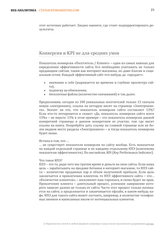 ВЕБ-АНАЛИТИКА СТАТЬИ BTSMARKETING.COM                                                                  23




               этот источник работает. Заодно оцените, где стоит подкорректировать ре-
               зультаты.




               Конверсия и KPI не для средних умов

               Показатель конверсии «Посетитель / Клиент» – один из самых важных для
               определения эффективности сайта. Его необходимо учитывать не только
               продающим сайтам, таким как интернет-магазины, но даже блогам и соци-
               альным сетям. Каждый эффективный сайт что-нибудь да «продает»:

                      внимание к себе (выражается во времени и глубине просмотра сай-
                      та),
                  •

                      подписку на обновления,
                      бесплатные файлы (количество скачиваний) и так далее.
                  •
                  •

               Предположим, сегодня из 100 уникальных посетителей только 13 скачали
               новую электрокнигу, ссылка на которую висит на странице «Электрокни-
               ги». Значит ли это, что показатель конверсии сайта составляет 13%?
               Если кто-то поторопится и скажет «Да, показатель конверсии сайта всего
               13%» – не верьте. 13% в этом примере – это показатель конверсии данной
               конкретной страницы в данном конкретном ее участке, там где висит
               ссылка на книгу. Попробуйте дать ссылку на главной странице или на бо-
               лее видном месте раздела «Электрокниги» – и тогда показатель конверсии
               будет выше.

               Истина в том, что …
               … не существует показателя конверсии по сайту вообще. Есть показатели
               по каждой отдельной странице и по каждому отдельному КПЭ (ключевому
               показателю эффективности). По-английски, KPI (Key Performance Indicator).

               Что такое КПЭ?
               КПЭ – это то, ради чего мы тратим время и деньги на свои сайты. Если наша
               цель – зарабатывать на продаже ботинок в интернет-магазине, то КПЭ сай-
               та – количество проданных пар и объем полученной прибыли. Если цель
               заключается в привлечении клиентов, то КПЭ эффективного сайта – это…
               «Количество клиентов», – воскликнет наш торопыга, и снова будет не прав.
               Привлечение клиента – длительный процесс, успешное завершение кото-
               рого зависит далеко не только от сайта. Часто этот процесс только начина-
               ется на сайте, а продолжается и заканчивается офлайн, в каком-нибудь ка-
               фе. КПЭ для такого сайта может состоять, например, в количестве телефон-
               ных звонков и написанных писем от потенциальных клиентов.




                 © Перепечатка статей в любом формате возможна только после письменного разрешения автора.
 