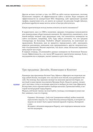 ВЕБ-АНАЛИТИКА СТАТЬИ BTSMARKETING.COM                                                                   24




                Другая истина состоит в том, что КПЭ на сайте всегда несколько, поэтому
                бесполезно говорить об эффективности сайта в целом. Надо говорить об
                эффективности по конкретным КПЭ. Например, сайт привлекает целевой
                трафик, подписчики есть, но никто не кликает на рекламу Google Adsence,
                разбивая вдребезги наши мечты легко и быстро обогатиться.

                Какую практическую пользу можно извлечь из всего сказанного?

                В маркетинге, как и в СМИ и политике, средние статданные используются
                для манипуляции общественным мнением. Не торопитесь паниковать, если
                какой-нибудь хитрый гуру доказывает вам, что показатель конверсии на
                сайте составляет, например, 32%. Гуру забыл уточнить, что это средняя
                температура по больнице. Разбейте общий показатель по ключевым на-
                правлениям. Возможно, вам не придется переделывать сайт, заказывать
                дорогую рекламную кампанию или предпринимать другие монументаль-
                ные телодвижения. Вполне вероятно, что всего лишь несколько паршивых
                овец портят все стадо.
                В первую очередь, отслеживайте данные конверсии по Ключевым Показа-
                телям Эффективности, а из числа KPI выделите критически важные. Если с
                последними все в порядке, значит паника и суета ни к чему.




                Три продавца: Дизайн, Навигация и Контент

                Однажды три красавицы-богини Гера, Афина и Афродита не поделили ме-
                жду собой яблоко, поспорив: кто «на свете всех милей, всех румяней и бе-
                лей.» На помощь был призван эксперт по женским прелестям Парис, из-
                вестный в наше время под именем Орландо Блум. Недолго думая, специа-
      ХОЛИВАР   лист поставил точку в холиваре красоток и выбрал на свое горе Афродиту.
                Вследствие этого опрометчивого выбора началась Троянская война, в ко-
                торой погиб родной город Париса.
                Мораль сей басни такова: не участвуйте, господа, в холиварах и упаси вас
                Бог занимать чью-то сторону.

                      Справка: «Холивар» – holy war (священная война), война понятий,
                      идеологий и вкусов. Т.е. такая бессмысленная борьба, в которой за-
                      ведомо не может быть единственной правой стороны. Интернет-

                      История с яблоком навредила Парису, зато породила немалое коли-
                      слэнг.

                      чество шедевров.




                  © Перепечатка статей в любом формате возможна только после письменного разрешения автора.
 