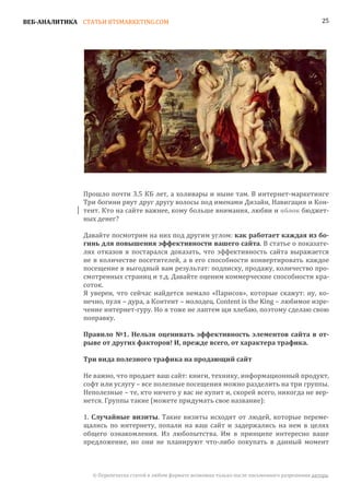 ВЕБ-АНАЛИТИКА СТАТЬИ BTSMARKETING.COM                                                                  25




               Прошло почти 3.5 КБ лет, а холивары и ныне там. В интернет-маркетинге
               Три богини рвут друг другу волосы под именами Дизайн, Навигация и Кон-
               тент. Кто на сайте важнее, кому больше внимания, любви и яблок бюджет-
               ных денег?

               Давайте посмотрим на них под другим углом: как работает каждая из бо-
               гинь для повышения эффективности вашего сайта. В статье о показате-
               лях отказов я постарался доказать, что эффективность сайта выражается
               не в количестве посетителей, а в его способности конвертировать каждое
               посещение в выгодный вам результат: подписку, продажу, количество про-
               смотренных страниц и т.д. Давайте оценим коммерческие способности кра-
               соток.
               Я уверен, что сейчас найдется немало «Парисов», которые скажут: ну, ко-
               нечно, пуля – дура, а Контент – молодец. Content is the King – любимое изре-
               чение интернет-гуру. Но я тоже не лаптем щи хлебаю, поэтому сделаю свою
               поправку.

               Правило №1. Нельзя оценивать эффективность элементов сайта в от-
               рыве от других факторов! И, прежде всего, от характера трафика.

               Три вида полезного трафика на продающий сайт

               Не важно, что продает ваш сайт: книги, технику, информационный продукт,
               софт или услугу – все полезные посещения можно разделить на три группы.
               Неполезные – те, кто ничего у вас не купит и, скорей всего, никогда не вер-
               нется. Группы такие (можете придумать свое название):

               1. Случайные визиты. Такие визиты исходят от людей, которые переме-
               щались по интернету, попали на ваш сайт и задержались на нем в целях
               общего ознакомления. Из любопытства. Им в принципе интересно ваше
               предложение, но они не планируют что-либо покупать в данный момент



                 © Перепечатка статей в любом формате возможна только после письменного разрешения автора.
 