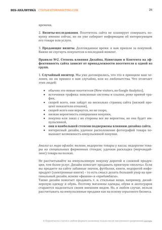 ВЕБ-АНАЛИТИКА СТАТЬИ BTSMARKETING.COM                                                                  26




               времени.

               2. Визиты-исследования. Посетитель сайта не планирует совершать по-
               купку именно сейчас, но он уже собирает информацию об интересующем
               его товаре или услуге.

               3. Продающие визиты. Долгожданное время: к вам пришли за покупкой.
               Важно не спугнуть покупателя в последний момент.

               Правило №2. Степень влияния Дизайна, Навигации и Контента на эф-
               фективность сайта зависят от принадлежности посетителя к одной из
               групп.

               1. Случайный визитер. Мы уже договорились, что это в принципе ваш че-
               ловек, но он пришел к вам случайно, или из любопытства. Что отличает
               этих людей:

                      обычно это новые посетители (New visitors, по Google Analytics),
                      источники трафика: поисковые системы и ссылки, реже прямой тра-
                  •

                      фик,
                  •

                      скорей всего, они зайдут на несколько страниц сайта (низкий про-
                      цент показателя отказов),
                  •

                      скорей всего они вернутся, но не скоро,
                      низкая вероятность совершения покупки,
                  •

                      покупка или заказ с их стороны все же вероятны, но она будет им-
                  •

                      пульсивной,
                  •


                      интересный дизайн, удачное расположение фотографий товара по-
                  •   они в наибольшей степени подвержены влиянию дизайна сайта,

                      вышают возможность импульсивной покупки.
                  •



               Аналог из мира офлайн: мелкие, недорогие товары у кассы; недорогие това-
               ры на специальных фирменных стендах; удачная раскладка (мерчандай-
               зинг) товара на полках.

               Не рассчитывайте на импульсивную покупку дорогой и сложной продук-
               ции, тем более услуг. Дизайн помогает продавать приятную «мелочь». Если
               вы продаете на сайте забавные значки, футболки, книги, недорогой инфо-
               продукт (электронные книги) – то есть смысл делать больший упор на ори-
               гинальный дизайн, всякие «фишки» и «прибамбасы».
               Также дизайн помогает продавать т. н. стильные вещи, например, дизай-
               нерскую одежду и обувь. Поэтому магазины одежды, обуви и аксессуаров
               стараются выделиться своим внешним видом. Но, в любом случае, нельзя
               рассчитывать на импульсивные продажи как на основу серьезного бизнеса.




                 © Перепечатка статей в любом формате возможна только после письменного разрешения автора.
 