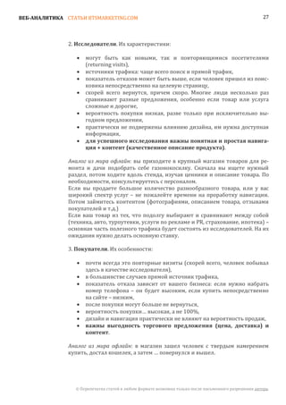 ВЕБ-АНАЛИТИКА СТАТЬИ BTSMARKETING.COM                                                                  27




               2. Исследователи. Их характеристики:

                      могут быть как новыми, так и повторяющимися посетителями
                      (returning visits),
                  •

                      источники трафика: чаще всего поиск и прямой трафик,
                      показатель отказов может быть выше, если человек пришел из поис-
                  •

                      ковика непосредственно на целевую страницу,
                  •

                      скорей всего вернутся, причем скоро. Многие люди несколько раз
                      сравнивают разные предложения, особенно если товар или услуга
                  •

                      сложные и дорогие,
                      вероятность покупки низкая, разве только при исключительно вы-
                      годном предложении,
                  •

                      практически не подвержены влиянию дизайна, им нужна доступная
                      информация,
                  •

                  •   для успешного исследования важны понятная и простая навига-
                      ция + контент (качественное описание продукта).

               Аналог из мира офлайн: вы приходите в крупный магазин товаров для ре-
               монта и дачи подобрать себе газонокосилку. Сначала вы ищете нужный
               раздел, потом ходите вдоль стенда, изучая ценники и описание товара. По
               необходимости, консультируетесь с персоналом.
               Если вы продаете большое количество разнообразного товара, или у вас
               широкий спектр услуг – не пожалейте времени на проработку навигации.
               Потом займитесь контентом (фотографиями, описанием товара, отзывами
               покупателей и т.д.)
               Если ваш товар из тех, что подолгу выбирают и сравнивают между собой
               (техника, авто, турпутевки, услуги по рекламе и PR, страхование, ипотека) –
               основная часть полезного трафика будет состоять из исследователей. На их
               ожидания нужно делать основную ставку.

               3. Покупатели. Их особенности:

                      почти всегда это повторные визиты (скорей всего, человек побывал
                      здесь в качестве исследователя),
                  •

                      в большинстве случаев прямой источник трафика,
                      показатель отказа зависит от вашего бизнеса: если нужно набрать
                  •

                      номер телефона – он будет высоким, если купить непосредственно
                  •

                      на сайте – низким,
                      после покупки могут больше не вернуться,
                      вероятность покупки… высокая, а не 100%,
                  •

                      дизайн и навигация практически не влияют на вероятность продаж,
                  •
                  •
                  •   важны выгодность торгового предложения (цена, доставка) и
                      контент.

               Аналог из мира офлайн: в магазин зашел человек с твердым намерением
               купить, достал кошелек, а затем … повернулся и вышел.




                 © Перепечатка статей в любом формате возможна только после письменного разрешения автора.
 