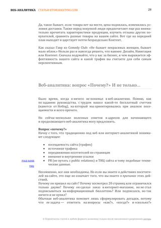 ВЕБ-АНАЛИТИКА СТАТЬИ BTSMARKETING.COM                                                                     28




                  Да, такое бывает, если товара нет на месте, цена поднялась, изменились ус-
                  ловия доставки. Также перед покупкой люди предпочитают еще раз внима-
                  тельно прочитать характеристики продукции, изучить отзывы других по-
                  купателей, сравнить разные товары на вашем сайте. Вот где на передний
                  план выходит и царствует почти безраздельно Контент.

                  Как сказал Гавр из Comedy Club: «Не бывает некрасивых женщин, бывает
                  мало яблок.» Нельзя раз и навсегда решить, что важнее: Дизайн, Навигация
                  или Контент. Сначала подумайте, что у вас за бизнес, в чем выражается эф-
                  фективность вашего сайта и какой трафик вы считаете для себя самым
                  перспективным.




                  Веб-аналитика: вопрос «Почему?» И не только…


                  Было время, когда я ничего не понимал в веб-аналитике. Помню, как
                  по заданию руководства, с трудом нашел какой-то бесплатный счетчик
                  (кажется от Hotlog), на который мы ориентировались при анализе посе-
                  щаемости и всего прочего.

                  Но сейчас несколько полезных советов и адресов для начинающего
                  и продолжающего веб-аналитика могу предложить.


                  Начну с того, что традиционно под веб или интернет-аналитикой понима-
                  Вопрос «почему?»

                  ют следующее:

                         посещаемость сайта (трафик)
                         источники трафика
                     •

                         передвижения посетителей по страницам
                     •

                         внешние и внутренние ссылки
                     •

      PAGE RANK          PR (не путать с public relations) и ТИЦ сайта и тому подобные техни-
                     •

                         ческие данные.
                     •
           ТИЦ

                  Несомненно, все они необходимы. Но если вы знаете о действиях посетите-
                  лей на сайте, это еще не означает того, что вы знаете о причинах этих дей-
                  ствий.
                  Почему он пришел на сайт? Почему посмотрел 20 страниц или ограничился
                  только двумя? Почему он сделал заказ в интернет-магазине, но не стал
                  подписываться на информационный бюллетень? Или подписался, но так
                  ничего и не купил?
                  Обычная веб-аналитика поможет лишь сформулировать догадки, потому
                  что ее задача — ответить на вопросы «как?», «когда?» и «сколько?»




                    © Перепечатка статей в любом формате возможна только после письменного разрешения автора.
 