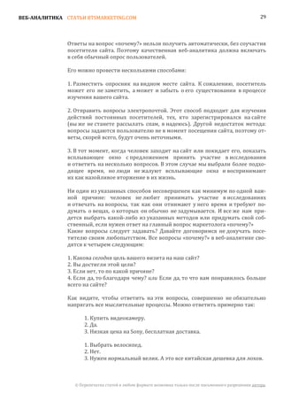 ВЕБ-АНАЛИТИКА СТАТЬИ BTSMARKETING.COM                                                                  29




               Ответы на вопрос «почему?» нельзя получить автоматически, без соучастия
               посетителя сайта. Поэтому качественная веб-аналитика должна включать
               в себя обычный опрос пользователей.

               Его можно провести несколькими способами:

               1. Разместить опросник на видном месте сайта. К сожалению, посетитель
               может его не заметить, а может и забыть о его существовании в процессе
               изучения вашего сайта.

               2. Отправить вопросы электропочтой. Этот способ подходит для изучения
               действий постоянных посетителей, тех, кто зарегистрировался на сайте
               (вы же не станете рассылать спам, я надеюсь). Другой недостаток метода:
               вопросы задаются пользователю не в момент посещения сайта, поэтому от-
               веты, скорей всего, будут очень неточными.

               3. В тот момент, когда человек заходит на сайт или покидает его, показать
               всплывающее окно с предложением принять участие в исследовании
               и ответить на несколько вопросов. В этом случае мы выбрали более подхо-
               дящее время, но люди не жалуют всплывающие окна и воспринимают
               их как назойливое вторжение в их жизнь.

               Ни один из указанных способов несовершенен как минимум по одной важ-
               ной причине: человек не любит принимать участие в исследованиях
               и отвечать на вопросы, так как они отнимают у него время и требуют по-
               думать о вещах, о которых он обычно не задумывается. И все же нам при-
               дется выбрать какой-либо из указанных методов или придумать свой соб-
               ственный, если нужен ответ на главный вопрос маркетолога «почему?»
               Какие вопросы следует задавать? Давайте договоримся не докучать посе-
               тителю своим любопытством. Все вопросы «почему?» в веб-аналитике сво-
               дятся к четырем следующим:

               1. Какова сегодня цель вашего визита на наш сайт?
               2. Вы достигли этой цели?
               3. Если нет, то по какой причине?
               4. Если да, то благодаря чему? или Если да, то что вам понравилось больше
               всего на сайте?

               Как видите, чтобы ответить на эти вопросы, совершенно не обязательно
               напрягать все мыслительные процессы. Можно ответить примерно так:

                     1. Купить видеокамеру.
                     2. Да.
                     3. Низкая цена на Sony, бесплатная доставка.

                     1. Выбрать велосипед.
                     2. Нет.
                     3. Нужен нормальный велик. А это все китайская дешевка для лохов.



                 © Перепечатка статей в любом формате возможна только после письменного разрешения автора.
 