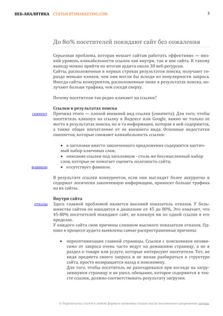 ВЕБ-АНАЛИТИКА СТАТЬИ BTSMARKETING.COM                                                                    3




                До 80% посетителей покидают сайт без сожаления

                Серьезная проблема, которая мешает сайтам работать эффективно — низ-
                кий уровень кликабельности ссылок как внутри, так и вне сайта. К такому
                выводу можно прийти по итогам аудита около 30 веб-ресурсов.
                Сайты, расположенные в первых строках результатов поиска, получают го-
                раздо меньше кликов, чем они могли бы исходя из популярности запроса.
                Иногда сайты конкурентов, расположенные ниже в результатах поиска, по-
                лучают больше трафика, чем соседи сверху.

                Почему посетители так редко кликают на ссылки?


      СНИППЕТ   Причина этого — плохой внешний вид ссылки (сниппета). Для того, чтобы
                Ссылки в результатах поиска

                посетитель кликнул на ссылку в Яндексе или Google, важно не только ее
                место в результатах поиска, но и та информация, которая в ней содержится,
                а также общее впечатление от ее внешнего вида. Основные недостатки
                сниппетов, которые снижают кликабельность ссылки:

                   • в заголовке вместо законченного предложения содержится хаотич-
                   ный набор ключевых слов;
                   • описание ссылки под заголовком - столь же бессмысленный набор
                   слов, которые не помогает оценить полезность сайта;
      ФАВИКОН      • отсутствует фавикон.

                В результате ссылки конкурентов, если они выглядят более аккуратно и
                содержат логически законченную информацию, приносят больше трафика
                на их сайты.


       ОТКАЗЫ   Здесь главной проблемой является высокий показатель отказов. У боль-
                Внутри сайта

                шинства сайтов он находится в диапазоне от 45 до 80%. Это означает, что
                45-80% посетителей покидают сайт, не кликнув ни по одной ссылке в его
                пределах.
                У каждого сайта свои причины слишком высокого показателя отказов. Од-
                нако в процессе аудита выявлены самые распространенные причины:

                       переоптимизация главной страницы. Ссылки с поисковиков незави-
                       симо от запроса очень часто ведут на домашнюю страницу, а не в
                   •

                       раздел о товаре или услуге, которые интересуют посетителя. Тот, не
                       видя предмета своего запроса и не желая разбираться в структуре
                       сайта, просто возвращается назад к поисковику.
                       Для того, чтобы посетитель не разочаровался при взгляде на загру-
                       зившуюся страницу и не ушел, обещание, которое содержится в тек-
                       сте ссылки, должно соответствовать результату загрузки.




                  © Перепечатка статей в любом формате возможна только после письменного разрешения автора.
 