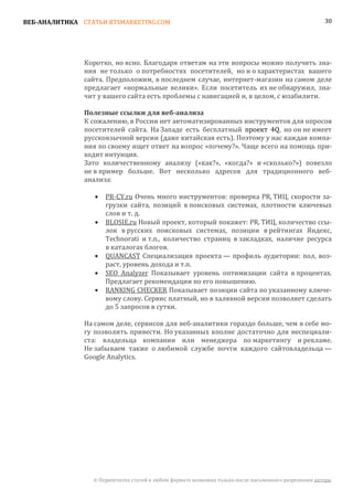 ВЕБ-АНАЛИТИКА СТАТЬИ BTSMARKETING.COM                                                                  30




               Коротко, но ясно. Благодаря ответам на эти вопросы можно получить зна-
               ния не только о потребностях посетителей, но и о характеристах вашего
               сайта. Предположим, в последнем случае, интернет-магазин на самом деле
               предлагает «нормальные велики». Если посетитель их не обнаружил, зна-
               чит у вашего сайта есть проблемы с навигацией и, в целом, с юзабилити.


               К сожалению, в России нет автоматизированных инструментов для опросов
               Полезные ссылки для веб-анализа

               посетителей сайта. На Западе есть бесплатный проект 4Q, но он не имеет
               русскоязычной версии (даже китайская есть). Поэтому у нас каждая компа-
               ния по своему ищет ответ на вопрос «почему?». Чаще всего на помощь при-
               ходит интуиция.
               Зато количественному анализу («как?», «когда?» и «сколько?») повезло
               не в пример больше. Вот несколько адресов для традиционного веб-
               анализа:

                      PR-CY.ru Очень много инструментов: проверка PR, ТИЦ, скорости за-
                      грузки сайта, позиций в поисковых системах, плотности ключевых
                  •

                      слов и т. д.
                      BLOSIE.ru Новый проект, который покажет: PR, ТИЦ, количество ссы-
                      лок в русских поисковых системах, позиции в рейтингах Яндекс,
                  •

                      Technorati и т.п., количество страниц в закладках, наличие ресурса
                      в каталогах блогов.
                      QUANCAST Специализация проекта — профиль аудитории: пол, воз-
                      раст, уровень дохода и т.п.
                  •

                      SEO Analyzer Показывает уровень оптимизации сайта в процентах.
                      Предлагает рекомендации по его повышению.
                  •

                      RANKING CHECKER Показывает позиции сайта по указанному ключе-
                      вому слову. Сервис платный, но в халявной версии позволяет сделать
                  •

                      до 5 запросов в сутки.

               На самом деле, сервисов для веб-аналитики гораздо больше, чем я себе мо-
               гу позволить привести. Но указанных вполне достаточно для неспециали-
               ста: владельца компании или менеджера по маркетингу и рекламе.
               Не забываем также о любимой службе почти каждого сайтовладельца —
               Google Analytics.




                 © Перепечатка статей в любом формате возможна только после письменного разрешения автора.
 