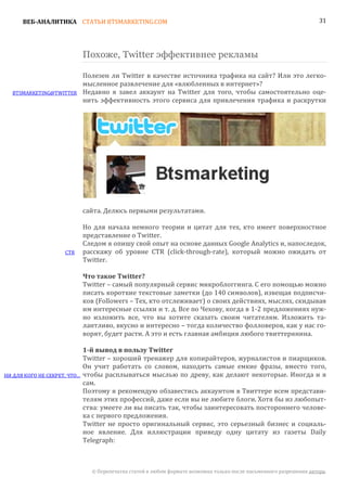 ВЕБ-АНАЛИТИКА СТАТЬИ BTSMARKETING.COM                                                                           31




                              Похоже, Twitter эффективнее рекламы

                              Полезен ли Twitter в качестве источника трафика на сайт? Или это легко-
                              мысленное развлечение для «влюбленных в интернет»?
  BTSMARKETING@TWITTER        Недавно я завел аккаунт на Twitter для того, чтобы самостоятельно оце-
                              нить эффективность этого сервиса для привлечения трафика и раскрутки




                              сайта. Делюсь первыми результатами.

                              Но для начала немного теории и цитат для тех, кто имеет поверхностное
                              представление о Twitter.
                              Следом я опишу свой опыт на основе данных Google Analytics и, напоследок,
                     CTR      расскажу об уровне CTR (click-through-rate), который можно ожидать от
                              Twitter.


                              Twitter – самый популярный сервис микроблоггинга. С его помощью можно
                              Что такое Twitter?

                              писать короткие текстовые заметки (до 140 символов), извещая подписчи-
                              ков (Followers – Тех, кто отслеживает) о своих действиях, мыслях, скидывая
                              им интересные ссылки и т. д. Все по Чехову, когда в 1-2 предложениях нуж-
                              но изложить все, что вы хотите сказать своим читателям. Изложить та-
                              лантливо, вкусно и интересно – тогда количество фолловеров, как у нас го-
                              ворят, будет расти. А это и есть главная амбиция любого твиттерянина.


                              Twitter – хороший тренажер для копирайтеров, журналистов и пиарщиков.
                              1-й вывод в пользу Twitter

                              Он учит работать со словом, находить самые емкие фразы, вместо того,
НИ ДЛЯ КОГО НЕ СЕКРЕТ, ЧТО…   чтобы расплываться мыслью по древу, как делают некоторые. Иногда и я
                              сам.
                              Поэтому я рекомендую обзавестись аккаунтом в Твиттере всем представи-
                              телям этих профессий, даже если вы не любите блоги. Хотя бы из любопыт-
                              ства: умеете ли вы писать так, чтобы заинтересовать постороннего челове-
                              ка с первого предложения.
                              Twitter не просто оригинальный сервис, это серьезный бизнес и социаль-
                              ное явление. Для иллюстрации приведу одну цитату из газеты Daily
                              Telegraph:



                                © Перепечатка статей в любом формате возможна только после письменного разрешения автора.
 