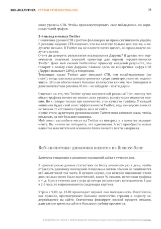 ВЕБ-АНАЛИТИКА СТАТЬИ BTSMARKETING.COM                                                                  34




               ниже уровень CTR. Чтобы проиллюстрировать свое наблюдение, он нари-
               совал такой график:


               Понижение уровня CTR с ростом фолловеров не приносит никакого ущерба.
               3-й вывод в пользу Twitter

               В рекламе падение CTR означает, что вы платите больше или так же, а по-
               лучаете меньше. В Twitter вы не платите почти ничего, но продолжаете по-
               лучать клики.
               Стоит ли доверять результатам исследования Даррена? Я думаю, что мар-
               кетологи получили хороший ориентир для оценки перспективности
               Twitter. Даже мой свежий twitter-блог приносит неплохой результат, что
               говорит в пользу слов Даррена. Главное здесь не конкретная цифра CTR
               (Даррен называет 2,8%), а тенденция.
               Тенденция такая: Twitter дает меньший CTR, чем email-маркетинг (не
               спам!), когда рассылка распространяется среди заинтересованных подпис-
               чиков. Зато он обеспечивает большее количество кликов, чем баннерная и
               даже контекстная реклама. И это – не забудьте – почти даром.

               Означает ли это, что Twitter лучше контекстной рекламы? Нет, потому что
               объем трафика ничего не значит, если уровень конвертации окажется низ-
               ким. Но я говорю только про количество, а не качество трафика. У каждой
               компании будет свой опыт эффективности Twitter, ведь конверсия зависит
               не только от источника трафика, но и от сайта.
               Кроме этого, аудитория русскоязычного Twitter пока слишком мала, чтобы
               возлагать на нее большие надежды.
               Мой совет: застолбите место на Twitter из интереса и в качестве экспери-
               мента. Вы ничего не потеряете, это однозначно. А вот приобрести новых
               клиентов или читателей основного блога сможете почти наверняка.




               Веб-аналитика: динамика визитов на бизнес-блог

               Замечена тенденция в динамике посещений сайта в течение дня.

               Я просматриваю данные статистики по блогу несколько раз в день, чтобы
               отследить динамику посещений. Владельцы сайтов обычно не занимаются
               веб-аналитикой так часто. В лучшем случае, они вечером оценивают итоги
               дня: сколько всего было посетителей, каков % отказов, источники трафика
               и т. д. Если в течение дня с утра до вечера отслеживать посещаемость 1 раз
               в 2-3 часа, то вырисовывается следующая картина.

               Утром с 9.00 до 13.00 происходит первый пик посещаемости. Посетители,
               как правило, просматривают большое количество страниц и подолгу за-
               держиваются на сайте. Статистика фиксирует низкий процент отказов,
               длительное время на сайте и большую глубину просмотра.



                 © Перепечатка статей в любом формате возможна только после письменного разрешения автора.
 