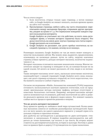 ВЕБ-АНАЛИТИКА СТАТЬИ BTSMARKETING.COM                                                                  37




               Что из этого следует:
                  1. Если посетитель открыл только одну страницу, а потом покинул
                     сайт, то Google Analytics не сможет показать, сколько времени провел
                     на сайте этот человек.
                  2. Просматривая страницы любого сайта, мы часто отвлекаемся: пере-
                     ключаемся между закладками браузера, открываем другие програм-
                     мы, уходим на кухню и т. д. Это нормальное поведение каждого пер-
                     вого пользователя интернета.
                     Google Analytics не учитывает все эти действия, он всего лишь реги-
                     стрирует время, в течение которого страничка была открыта. Что
                     делал посетитель на самом деле: изучал страницу или считал ворон –
                     Google рассказать не в состоянии.
                  3. Google Analytics не расскажет, как долго пробыл посетитель на по-
                     следней странице и, что важнее, почему он ее покинул.

               Резюмируя сказанное, Google Analytics не так уж много может поведать о
               качестве пользования сайтом. Мы можем лишь выдвигать предположения,
               основываясь на косвенных данных: путях по сайту, загрузке ключевых
               страниц («Заказ принят»), доходах интернет-магазина, количестве подпис-
               чиков и т. д.
               Интернет-магазины отличаются высоким показателем отказов. Многие по-
               сетители заходят на страницу и покидают ее же, не кликнув больше ни по
               одной ссылке. GA ничего не может рассказать об этих людях и их мотива-
               ции.
               Также интернет-магазины хотят знать, насколько качественно посетитель
               взаимодействует с каждой страницей. Google Analytics всего лишь показы-
               вает, как долго страница оставалась открытой, но этого недостаточно, что-
               бы выявить сильные и слабые стороны сайта.

               Согласно исследованию «Matik», большинство компаний (79,4%) выразили
               готовность воспользоваться платным сервисом статистики, если он пред-
               ложит оригинальные методы изучения трафика, которые отсутствуют у
               известных бесплатных счетчиков. Например, интернет-магазины интере-
               суются возможностью отслеживать действия посетителей на сайте в режи-
               ме реального времени или в формате видео-записи. Это поможет выявить
               слабые места в процессе принятия решения о покупке.


               Хочу привести пример из любимого мной мира путешествий. Полки книж-
               Что же делать интернет-магазинам?

               ных магазинов ломятся от изобилия разнообразных путеводителей. Одна-
               ко я не могу назвать ни одного идеального варианта: у каждой серии есть
               сильные стороны и серьезные изъяны.
               Для удобства все путеводители я распределяю по двум категориям: «тех-
               нические» и «визуальные». В первых подробно рассказывается, как доб-
               раться до точки назначения, где поспать и где поесть. Во вторых акцент
               ставится на достопримечательностях, истории и культуре. Поэтому я давно
               взял за правило брать в дорогу 2-3 путеводителя по стране назначения.



                 © Перепечатка статей в любом формате возможна только после письменного разрешения автора.
 