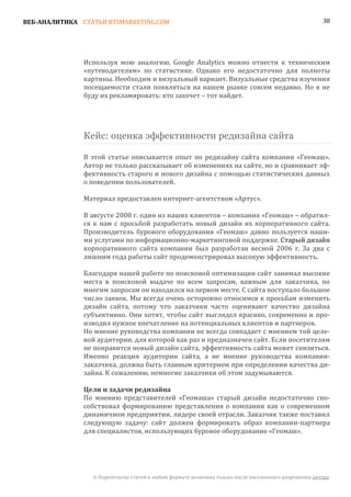 ВЕБ-АНАЛИТИКА СТАТЬИ BTSMARKETING.COM                                                                  38




               Используя мою аналогию, Google Analytics можно отнести к техническим
               «путеводителям» по статистике. Однако его недостаточно для полноты
               картины. Необходим и визуальный вариант. Визуальные средства изучения
               посещаемости стали появляться на нашем рынке совсем недавно. Но я не
               буду их рекламировать: кто захочет – тот найдет.




               Кейс: оценка эффективности редизайна сайта

               В этой статье описывается опыт по редизайну сайта компании «Геомаш».
               Автор не только рассказывает об изменениях на сайте, но и сравнивает эф-
               фективность старого и нового дизайна с помощью статистических данных
               о поведении пользователей.

               Материал предоставлен интернет-агентством «Артус».

               В августе 2008 г. один из наших клиентов – компания «Геомаш» – обратил-
               ся к нам с просьбой разработать новый дизайн их корпоративного сайта.
               Производитель бурового оборудования «Геомаш» давно пользуется наши-
               ми услугами по информационно-маркетинговой поддержке. Старый дизайн
               корпоративного сайта компании был разработан весной 2006 г. За два с
               лишним года работы сайт продемонстрировал высокую эффективность.

               Благодаря нашей работе по поисковой оптимизации сайт занимал высокие
               места в поисковой выдаче по всем запросам, важным для заказчика, по
               многим запросам он находился на первом месте. С сайта поступало большое
               число заявок. Мы всегда очень осторожно относимся к просьбам изменить
               дизайн сайта, потому что заказчики часто оценивают качество дизайна
               субъективно. Они хотят, чтобы сайт выглядел красиво, современно и про-
               изводил нужное впечатление на потенциальных клиентов и партнеров.
               Но мнение руководства компании не всегда совпадает с мнением той целе-
               вой аудитории, для которой как раз и предназначен сайт. Если посетителям
               не понравится новый дизайн сайта, эффективность сайта может снизиться.
               Именно реакция аудитории сайта, а не мнение руководства компании-
               заказчика, должна быть главным критерием при определении качества ди-
               зайна. К сожалению, немногие заказчики об этом задумываются.


               По мнению представителей «Геомаша» старый дизайн недостаточно спо-
               Цели и задачи редизайна

               собствовал формированию представления о компании как о современном
               динамичном предприятии, лидере своей отрасли. Заказчик также поставил
               следующую задачу: сайт должен формировать образ компании-партнера
               для специалистов, использующих буровое оборудование «Геомаш».




                 © Перепечатка статей в любом формате возможна только после письменного разрешения автора.
 