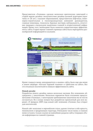 ВЕБ-АНАЛИТИКА СТАТЬИ BTSMARKETING.COM                                                                  39




               Представители «Геомаша» сделали несколько критических замечаний к
               старой версии дизайна: несоответствие дизайна целевой аудитории (муж-
               чины от 20 лет, с высшим образованием, представители нефтяных, инже-
               нерно-строительных и геологоразведочных компаний: руководители,
               главные инженеры, технологи, буровые мастера), нейтральность, отсутст-
               вие градации в визуальном выделении главной и второстепенной инфор-
               мации. Кроме того, необходимо было повысить маркетинговую эффектив-
               ность сайта. Старая версия главной страницы сайта была перегружена раз-
               нообразной информацией и ссылками.




               Кроме главного меню, находившегося в «шапке» сайта, было еще два меню
               в левом сайдбаре: «Каталог буровой техники» и «Действия на сайте». Все
               это отвлекало посетителей и снижало эффективность сайта.


               Разработка нового дизайна заняла несколько месяцев. Все изменения об-
               Новый дизайн

               суждались с заказчиками. Несколько вариантов было отклонено предста-
               вителями «Геомаша», с некоторыми требованиями заказчиков мы не могли
               согласиться. Но в конце концов был разработан приемлемый для всех ва-
               риант. 25 февраля 2009 года новый сайт компании «Геомаш» был открыт
               для посетителей.

               Новый сайт выполнен в европейском стиле, удачно сочетая в себе яркость,
               минимализм и продуманную структуру. Уменьшено число меню, в главном
               меню остались только ссылки на важнейшие разделы сайта. Сокращен объ-
               ем информации на главной странице.




                 © Перепечатка статей в любом формате возможна только после письменного разрешения автора.
 