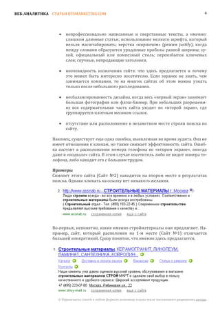 ВЕБ-АНАЛИТИКА СТАТЬИ BTSMARKETING.COM                                                                   4




                      непрофессионально написанные и сверстанные тексты, а именно:
                      слишком длинные статьи; использование мелкого шрифта, который
                  •

                      нельзя масштабировать; верстка «кирпичом» (режим justify), когда
                      между словами образуются уродливые пробелы разной ширины; су-
                      хой, официальный или помпезный стиль; переизбыток ключевых
                      слов; скучные, непродающие заголовки.

                      неочевидность назначения сайта: что здесь предлагается и почему
                      это может быть интересно посетителю. Если заранее не знать, чем
                  •

                      занимается компания, то на многих сайтах об этом можно узнать
                      только после небольшого расследования.

                      несбалансированность дизайна, когда весь «первый экран» занимает
                      большая фотография или флэш-баннер. При небольших разрешени-
                  •

                      ях вся содержательная часть сайта уходит во «второй экран», где
                      группируется плотным месивом ссылок.

                      отсутствие или расположение в незаметном месте строки поиска по
                      сайту.
                  •


               Наконец, существует еще одна ошибка, выявленная во время аудита. Она не
               имеет отношения к кликам, но также снижает эффективность сайта. Ошиб-
               ка состоит в расположении номера телефона во «втором экране», иногда
               даже в «подвале» сайта. В этом случае посетитель либо не видит номера те-
               лефона, либо находит его с большим трудом.


               Сниппет этого сайта (Сайт №2) находится на втором месте в результатах
               Примеры

               поиска. Однако кликать на ссылку нет никакого желания.




               Во-первых, непонятно, какие именно стройматериалы они предлагают. На-
               пример, сайт, который расположен на 1-м месте (Сайт №1) отличается
               большей конкретикой. Сразу понятно, что именно здесь предлагается.




                 © Перепечатка статей в любом формате возможна только после письменного разрешения автора.
 