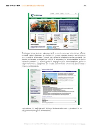 ВЕБ-АНАЛИТИКА СТАТЬИ BTSMARKETING.COM                                                                  40




               Основным отличием от предыдущей версии является полностью обнов-
               ленный раздел буровых установок — самого приоритетного направления
               деятельности компании. Теперь на странице, посвященной отдельной бу-
               ровой установке, содержится общая и техническая информация о ней и
               кнопка «Заказать», а вся подробная информация о комплектации, фото- и
               видеоматериалы, сведения об опыте применения установки вынесены в
               отдельные вкладки.




               Раньше вся эта информация была размещена на одной странице, что за-
               трудняло поиск нужных сведений:




                 © Перепечатка статей в любом формате возможна только после письменного разрешения автора.
 