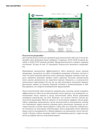 ВЕБ-АНАЛИТИКА СТАТЬИ BTSMARKETING.COM                                                                  42




               Для оценки результатов мы сравнили ряд показателей сайта до и после ре-
               Результаты редизайна

               дизайна. Для сравнения были выбраны 2 периода: 22.01-24.02 (старый ди-
               зайн) и 26.02-31.03 (новый дизайн). Продолжительность каждого периода
               составляет 34 дня, из них 11 выходных. Результаты оказались следующи-
               ми.

               Важнейшим показателем эффективности сайта является число заказов
               продукции, сделанных на сайте. Специфика компании «Геомаш» состоит в
               том, что цикл покупки является очень длинным. Буровая техника стоит до-
               рого, принятие решений требует много времени. Поэтому значительная
               часть сделок заключается не нажатием кнопки «Заказать», а в результате
               длительных переговоров. Но все же на сайт регулярно поступают предва-
               рительные заявки на покупку буровой техники и комплектующих к ней.
               Как правило, это запросы коммерческих предложений.

               Число посетителей сайта меняется каждый день, поэтому лучше измерять
               эффективность сайта не по абсолютному числу заказов, а по конверсии, т.е.
               отношению числа заказов к числу посетителей сайта. После редизайна
               конверсия увеличилась на 61%. Конечно, это нельзя считать только ре-
               зультатом редизайна. Многое зависит от источников трафика. После реди-
               зайна, например, уменьшилось число посетителей из поисковиков, потому
               что изменились адреса многих страниц сайта, некоторые страницы, на ко-
               торые имелись ссылки, были убраны с сайта. Все это, конечно, отрицатель-
               но повлияло на поисковую оптимизацию. После редизайна были приняты
               меры к росту посещаемости с Яндекс.Директа, но уменьшено число посети-
               телей с Бегуна. Сейчас позиции сайта в поисковиках растут, скоро он вер-
               нется на первые места в поисковой выдаче.




                 © Перепечатка статей в любом формате возможна только после письменного разрешения автора.
 