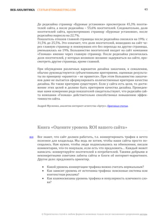 ВЕБ-АНАЛИТИКА СТАТЬИ BTSMARKETING.COM                                                                    43




                До редизайна страницу «Буровые установки» просмотрели 45,3% посети-
                телей сайта, а после редизайна – 55,6% посетителей. Следовательно, доля
                посетителей сайта, просмотревших страницу «Буровые установки», после
                редизайна выросла на 22,7%.
                Показатель отказов главной страницы после редизайна снизился на 19%: с
                31,5% до 25,5%. Это означает, что доля посетителей, вошедших на сайт че-
                рез главную страницу и покинувших его без перехода на другие страницы,
                уменьшилась на 19%. Большинство посетителей входит на сайт компании
                «Геомаш» именно через главную страницу. После редизайна увеличилась
                доля посетителей, у которых возникло желание задержаться на сайте, про-
                смотреть другие страницы, кроме главной.

                При обсуждении различных вариантов дизайна заказчики, к сожалению,
                обычно руководствуются субъективными критериями, оценивая результа-
                ты по принципу «нравится – не нравится». При этом большинство заказчи-
                ков даже не пытается сформулировать количественные критерии качества
                дизайна. Но такие критерии существуют. Если у сайта есть цели, то дости-
                жение этих целей и должно быть критерием качества дизайна. Проведен-
                ные нами измерения ряда показателей свидетельствуют, что редизайн сай-
                та компании «Геомаш» действительно способствовал повышению эффек-
                тивности сайта.

                Андрей Мусиенко, аналитик интернет-агентства «Артус». Оригинал статьи.




                Книга «Оцените уровень ROI вашего сайта»

          ROI   Все знают, что сайт должен работать, т.е. конвертировать трафик в нечто
                полезное для владельца. Мы ведь не хотим, чтобы наши сайты просто по-
                сещались. Нам нужно, чтобы люди подписывались на обновления, писали
                комментарии, что-то покупали, если есть что предложить… Каждый может
                написать: конвертируйте посетителей в потребителей. Такими добрыми и
                неконкретными советами забиты сайты и блоги об интернет-маркетинге.
                Другое дело: предложить ориентир.

                       Какой уровень конвертации трафика можно считать нормальным?
                       Как зависит уровень от источника трафика: поисковые системы или
                   •

                       контекстная реклама?
                   •

                       Как взаимосвязаны уровень трафика и популярность ключевого сло-
                       ва?
                   •




                   © Перепечатка статей в любом формате возможна только после письменного разрешения автора.
 