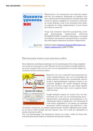 ВЕБ-АНАЛИТИКА СТАТЬИ BTSMARKETING.COM                                                                  44




                                            Представьте, что начальник или заказчик задает
                                            вам все эти вопросы. Например, он требует оце-
                                            нить приблизительный уровень конвертации при
                                            таком-то уровне трафика по такому-то ключево-
                                            му слову. Хорошо, если у вас большой опыт рабо-
                                            ты именно по этому направлению. А если опыта
                                            нет? Или не хватает?

                                            Тогда вам поможет простой калькулятор, кото-
                                            рый    подготовили    маркетологи    агентства
                                            OneUpWeb (США). Я перевел брошюру, в которой
                                            вы найдете пояснения к калькулятору и толкова-
                                            ние некоторых терминов интернет-маркетинга.

                                            Скачать книгу «Оцените уровень ROI вашего ин-
                                            тернет-маркетинга» (.pdf, 574 Kb)




               Настольная книга для анализа сайта

               Хочу обратить всеобщее внимание на эту книженцию. Я ее вчера заприме-
               тил и уже не отпускаю от себя. Многие из нас пользуются Google Analytics,
               но не все отдают себе отчет в том, что это программа не столько сбора ста-
               тистики, сколько анализа сайта.

                                               Впрочем, что это я поучаю?! Сам несколько ме-
                                               сяцев ограничиваюсь тем, что отслеживаю ба-
                                               зовые данные: количество посещений, посети-
                                               телей и просмотренных страниц, отказы и ис-
                                               точники трафика. Но такой мощный инстру-
                                               мент как GA был создан не для сбора прими-
                                               тивной статистики. Для этого сгодится обыч-
                                               ный счетчик.

                                          Google Analytics хорош не только тем, что бес-
                                          платный, но и тем, что его изначальная цель –
                                          предоставить инструмент для раскрутки и оп-
                                          тимизации сайта и заработка с его помощью. В
                                          этой книге подробно и, что важно, на примере
                                          реального сайта показано, как работать с ана-
               литикой и извлекать из данных практические знания. Официальная справ-
               ка по GA на сайте Google как раз грешит тем, что в ней нет примеров из
               жизни обычного сайта.
               Так что рекомендую. Где продается, писать не стану, чтобы не было бес-
               платной рекламой. Ищите в книжных магазинах страны.



                 © Перепечатка статей в любом формате возможна только после письменного разрешения автора.
 