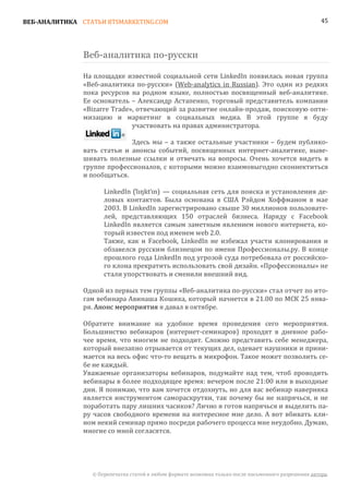 ВЕБ-АНАЛИТИКА СТАТЬИ BTSMARKETING.COM                                                                  45




               Веб-аналитика по-русски

               На площадке известной социальной сети LinkedIn появилась новая группа
               «Веб-аналитика по-русски» (Web-analytics in Russian). Это один из редких
               пока ресурсов на родном языке, полностью посвященный веб-аналитике.
               Ее основатель – Александр Астапенко, торговый представитель компании
               «Bizarre Trade», отвечающий за развитие онлайн-продаж, поисковую опти-
               мизацию и маркетинг в социальных медиа. В этой группе я буду
                              участвовать на правах администратора.

                             Здесь мы – а также остальные участники – будем публико-
               вать статьи и анонсы событий, посвященных интернет-аналитике, выве-
               шивать полезные ссылки и отвечать на вопросы. Очень хочется видеть в
               группе профессионалов, с которыми можно взаимовыгодно сконнектиться
               и пообщаться.

                     LinkedIn (ˈlɪŋktˈɪn) — социальная сеть для поиска и установления де-
                     ловых контактов. Была основана в США Рэйдом Хоффманом в мае
                     2003. В LinkedIn зарегистрировано свыше 30 миллионов пользовате-
                     лей, представляющих 150 отраслей бизнеса. Наряду с Facebook
                     LinkedIn является самым заметным явлением нового интернета, ко-
                     торый известен под именем web 2.0.
                     Также, как и Facebook, LinkedIn не избежал участи клонирования и
                     обзавелся русским близнецом по имени Профессионалы.ру. В конце
                     прошлого года LinkedIn под угрозой суда потребовала от российско-
                     го клона прекратить использовать свой дизайн. «Профессионалы» не
                     стали упорствовать и сменили внешний вид.

               Одной из первых тем группы «Веб-аналитика по-русски» стал отчет по ито-
               гам вебинара Авинаша Кошика, который начнется в 21.00 по МСК 25 янва-
               ря. Анонс мероприятия я давал в октябре.

               Обратите внимание на удобное время проведения сего мероприятия.
               Большинство вебинаров (интернет-семинаров) проходят в дневное рабо-
               чее время, что многим не подходит. Сложно представить себе менеджера,
               который внезапно отрывается от текущих дел, одевает наушники и прини-
               мается на весь офис что-то вещать в микрофон. Такое может позволить се-
               бе не каждый.
               Уважаемые организаторы вебинаров, подумайте над тем, чтоб проводить
               вебинары в более подходящее время: вечером после 21:00 или в выходные
               дни. Я понимаю, что вам хочется отдохнуть, но для вас вебинар наверняка
               является инструментом самораскрутки, так почему бы не напрячься, и не
               поработать пару лишних часиков? Лично я готов напрячься и выделить па-
               ру часов свободного времени на интересное мне дело. А вот вбивать кли-
               ном некий семинар прямо посреди рабочего процесса мне неудобно. Думаю,
               многие со мной согласятся.




                 © Перепечатка статей в любом формате возможна только после письменного разрешения автора.
 