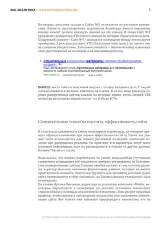 ВЕБ-АНАЛИТИКА СТАТЬИ BTSMARKETING.COM                                                                   5




               Во-вторых, описание ссылки у Сайта №2 отличается отсутствием конкре-
               тики. Какая-то пустопорожняя, водянистая белиберда вместо пояснения,
               почему клиент должен кликнуть именно на эту ссылку. И снова Сайт №1
               предлагает конкретное УТП вместо лекции по истории строительного дела.
               Следующий сниппет - Сайт №3 - находится посередине между этими двумя
               примерами. Здесь присутствует УТП (благоприятные цены), но звучит оно
               не слишком убедительно. Заголовок сниппета – обычный набор ключевых
               слов, рассчитанный не на людей, а на поисковых роботов.




               ВЫВОД: место сайта в поисковой выдаче – только половина дела. У людей
               должно появиться желание кликнуть на ссылку. Я лично знаю примеры хо-
               рошо раскрученных сайтов, ссылки на которые имеют очень низкий CTR
               несмотря ни на какие первые места – от 0,1% до 0,7%.




               Сомнительные способы оценить эффективность сайта

               В статье рассказывается о самых популярных параметрах, на которые при-
               нято обращать внимание при оценке эффективности сайта. Также эти дан-
               ные часто используются для оценки рекламной площадки: насколько по-
               лезна при размещении рекламы. На практике эти параметры несут мало
               полезной информации, если их рассматривать в отрыве от других данных.
               Почему? Читайте статью.

               Выяснилось, что многие маркетологи не умеют пользоваться счетчиками
               статистики и сервисами веб-аналитики, которые установлены на большин-
               стве корпоративных сайтов. Главная ошибка состоит в том, что они уделя-
               ют чересчур большое внимание формальным данным, которые не имеют
               практической ценности. Вместо инструмента для принятия решений аудит
               сайта превращается в сбор «весомых», но бессмысленных статданных «для
               отчетности».
               По словам Артема Овечкина, директора по развитию компании «Matik», не-
               которые маркетологи и менеджеры по рекламе осознанно используют
               «прием обмана с помощью объективной статистики». Они рисуют красивые
               графики, чтобы ввести в заблуждение начальство или заказчиков оптими-
               зации сайта. Вот только они забывают предупредить начальство, что на




                 © Перепечатка статей в любом формате возможна только после письменного разрешения автора.
 