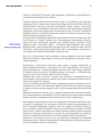 ВЕБ-АНАЛИТИКА СТАТЬИ BTSMARKETING.COM                                                                        8




                      тивность выросла? На помощь нам приходят специальные программы, от-
                      слеживающие посещаемость сайтов.

                      Главная ошибка маркетологов состоит в том, что незаметно для себя они
                      превращаются из аналитиков в простых собирателей статистики. Они кол-
                      лекционируют числовые данные (посещения, время визита, количество
                      страниц и т. д.) и составляют красивые отчеты, по которым можно оценить
                      динамику отдельных параметров посещаемости. Все эти числа, таблицы и
                      графики копятся толстыми томами на пыльных полках, не оказывая серь-
                      езного влияния на работу сайта.
                      В результате этой бурной имитации деятельности многие владельцы сай-
                      тов относятся к аудиту сайтов как к маловажному дополнению, чему-то
                      вроде научных изысканий, игрушке для «яйцеголовых». Сравните попу-
     ЯНДЕКС.ДИРЕКТ    лярность двух поисковых фраз с помощью Яндекс.Директ или Google
GOOGLE KEYWORD TOOL   Keyword Tool: люди интересуются раскруткой сайта намного чаще, чем его
                      анализом, словно достаточно продвинуть сайт в поисковиках, а дальше де-
                      ло пойдет само собой. К сожалению, это уже не так.

                      Для того, чтобы анализ сайта приносил пользу, маркетологам для начала
                      нужно а) изменить отношение к статистике и б) перестать собирать беспо-
                      лезные данные.

                      Отношение к статистике изменить очень просто: следует выбросить из
                      своего профессионального лексикона это слово. Занимайтесь не статисти-
                      кой посещаемости, а анализом эффективности сайта. Чувствуете разницу?
                      В первом случае мы просто собираем данные, во втором — собираем дан-
                      ные для того, чтобы сделать практические выводы.
                      Забудем про слово «счетчик», именно оно виновато в неправильном ис-
                      пользовании статистических данных. Не нужно заниматься подсчетом ви-
                      зитов или открытых страниц.
                      Сначала поставим перед сайтом цель, например, повысить продажи или по-
                      сещаемость на 35%, а потом изучим данные веб-статистики: какие сильные
                      и слабые стороны демонстрирует сайт с точки зрения данной конкретной
                      цели.
                      Обратите внимание, раньше (да и сейчас) маркетологи поступали наобо-
                      рот: просматривали статданные, а затем гадали (не всегда!), какие выводы
                      можно сделать с помощью этого пчелиного роя чисел и процентов.

                      Рекомендую маркетологам взять на вооружение методику Маккензи, суть
                      которой в следующем: вы подходите к фактам, заранее вооружившись ка-
                      кой-то теорией, например, теорией о том, что трафик с контекстной рекла-
                      мы на Яндексе повысит общий показатель конвертации на треть. Теория
                      может быть любой значимой для вашего бизнеса. Далее путем изучения
                      фактов, т.е. данных статистики, вы не просто подтверждаете или опровер-
                      гаете эту теорию. Вы уточняете ее, делая по дороге новые наблюдения.
                      Польза от этого метода в том, что у вас появляется маршрут по которому
                      можно двигаться. Вместо броуновского беспорядочного движения появля-
                      ется целенаправленное исследование.



                        © Перепечатка статей в любом формате возможна только после письменного разрешения автора.
 