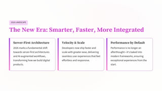 2026 LANDSCAPE
The New Era: Smarter, Faster, More Integrated
Server-First Architecture
2026 marks a fundamental shift
towards server-first architectures
and AI-augmented workflows,
transforming how we build digital
products.
Velocity & Scale
Developers now ship faster and
scale with greater ease, delivering
seamless user experiences that feel
effortless and responsive.
Performance by Default
Performance is no longer an
afterthought—it's baked into
modern frameworks, ensuring
exceptional experiences from the
start.
 
