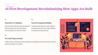 AI
REVOLUTION
AI-First Development: Revolutionising How Apps Are Built
01
Enterprise AI Adoption
Gartner predicts 40% of enterprise apps will
feature AI agents by the end of 2026, a
dramatic leap from under 5% in 2025.
02
Natural Language Building
Simply describe features in plain English,
and AI generates full-stack code instantly—
no traditional coding required.
03
No-Code Empowerment
Platforms like Lovable democratise development, enabling non-technical teams to launch
production apps in mere weeks.
 