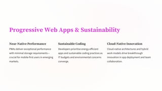 Progressive Web Apps & Sustainability
Near-Native Performance
PWAs deliver exceptional performance
with minimal storage requirements—
crucial for mobile-first users in emerging
markets.
Sustainable Coding
Developers prioritise energy-efficient
apps and sustainable coding practices as
IT budgets and environmental concerns
converge.
Cloud-Native Innovation
Cloud-native architectures and hybrid
work models drive breakthrough
innovation in app deployment and team
collaboration.
 