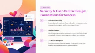 SECURITY FIRST
Security & User-Centric Design:
Foundations for Success
1 Enhanced Security
Improved security practices in React and modern frameworks provide
robust protection against rapidly evolving cyber threats.
2 Personalised UX
Context-aware, personalised design patterns dominate the landscape,
dramatically enhancing user engagement and long-term retention.
3 AI-Driven Analytics
Intelligent monitoring tools surface user friction points in real-time,
enabling continuous improvement and optimisation.
 