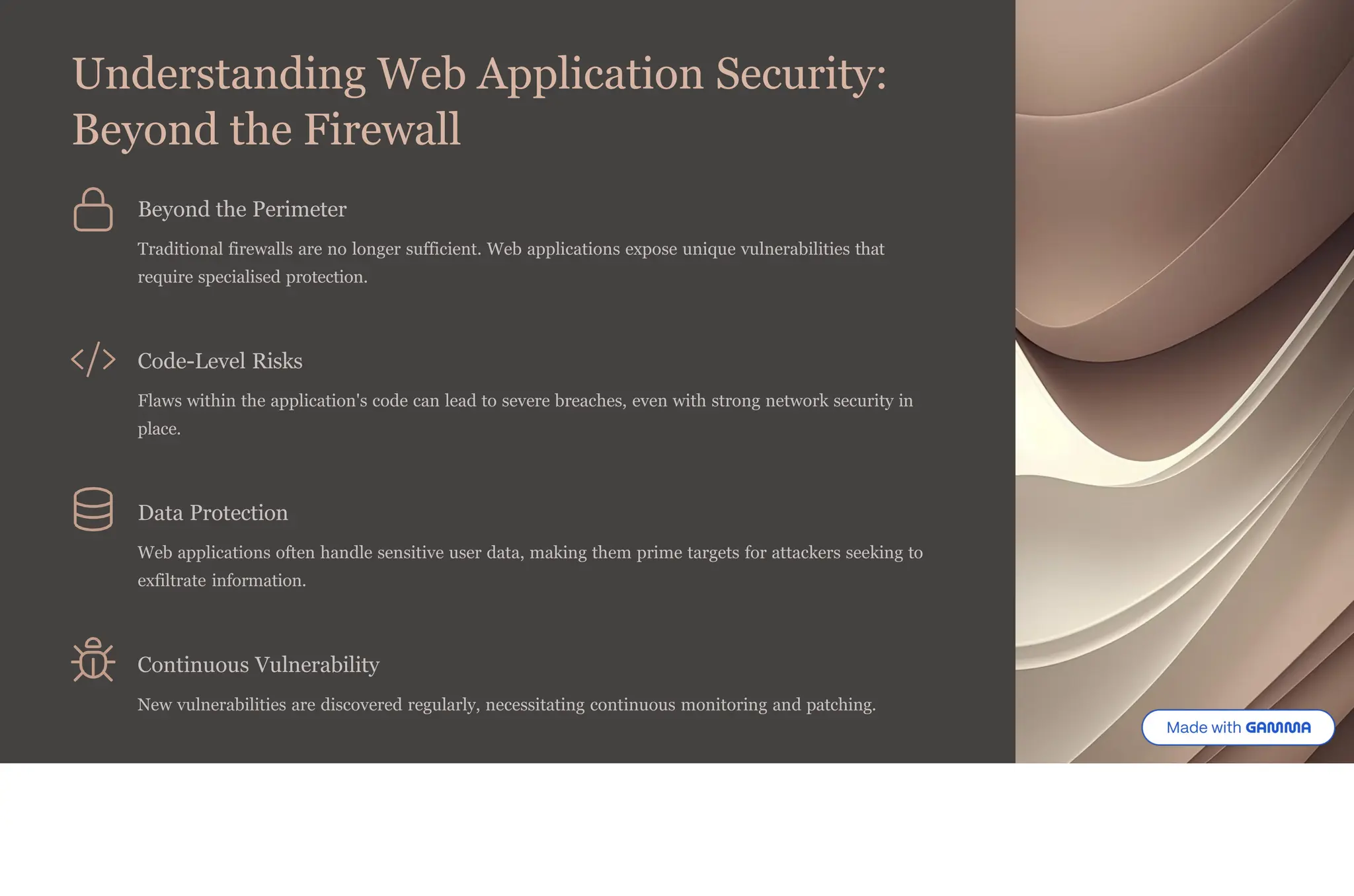 Understanding Web Application Security:
Beyond the Firewall
Beyond the Perimeter
Traditional firewalls are no longer sufficient. Web applications expose unique vulnerabilities that
require specialised protection.
Code-Level Risks
Flaws within the application's code can lead to severe breaches, even with strong network security in
place.
Data Protection
Web applications often handle sensitive user data, making them prime targets for attackers seeking to
exfiltrate information.
Continuous Vulnerability
New vulnerabilities are discovered regularly, necessitating continuous monitoring and patching.
 