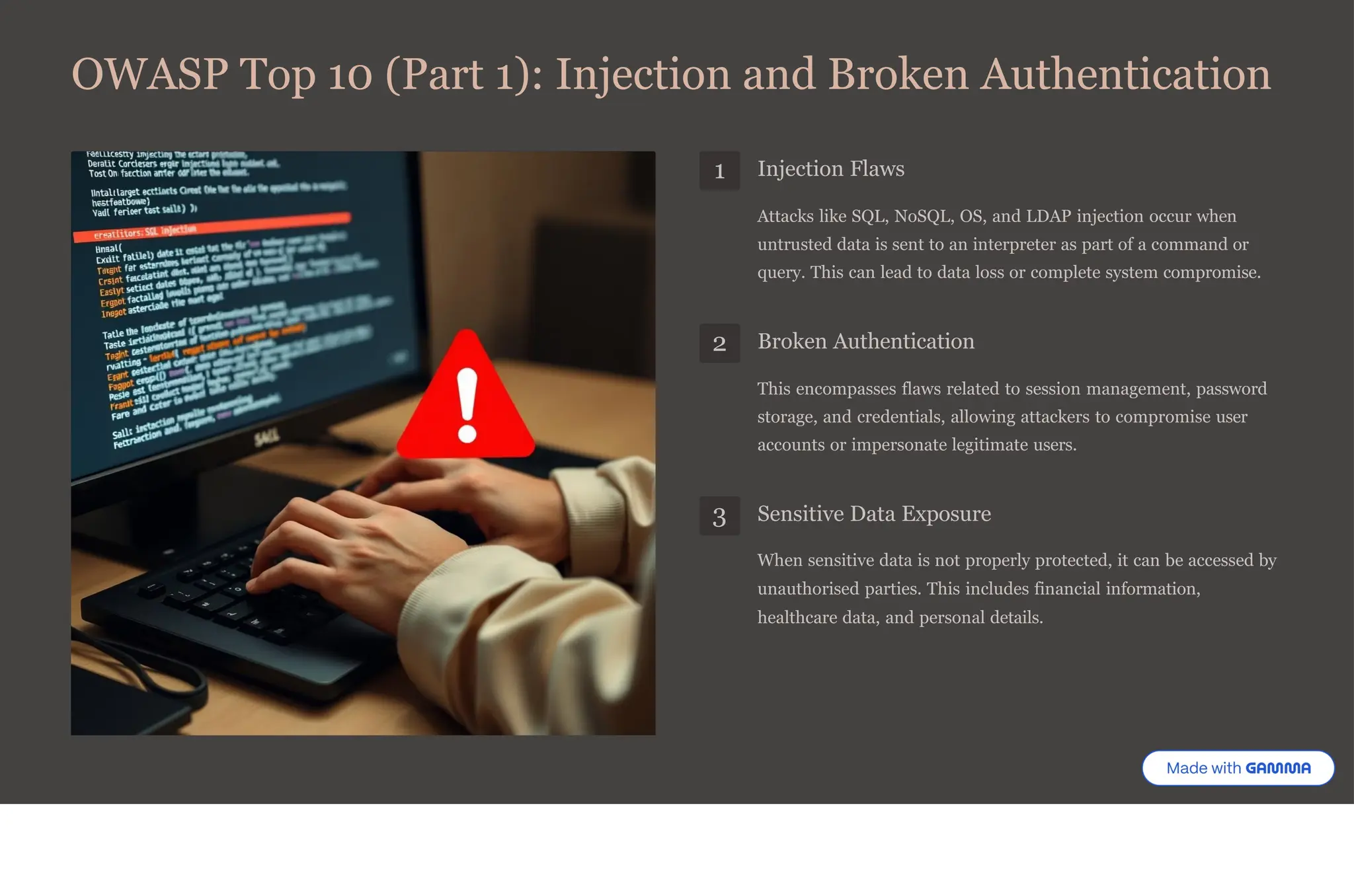 OWASP Top 10 (Part 1): Injection and Broken Authentication
1 Injection Flaws
Attacks like SQL, NoSQL, OS, and LDAP injection occur when
untrusted data is sent to an interpreter as part of a command or
query. This can lead to data loss or complete system compromise.
2 Broken Authentication
This encompasses flaws related to session management, password
storage, and credentials, allowing attackers to compromise user
accounts or impersonate legitimate users.
3 Sensitive Data Exposure
When sensitive data is not properly protected, it can be accessed by
unauthorised parties. This includes financial information,
healthcare data, and personal details.
 