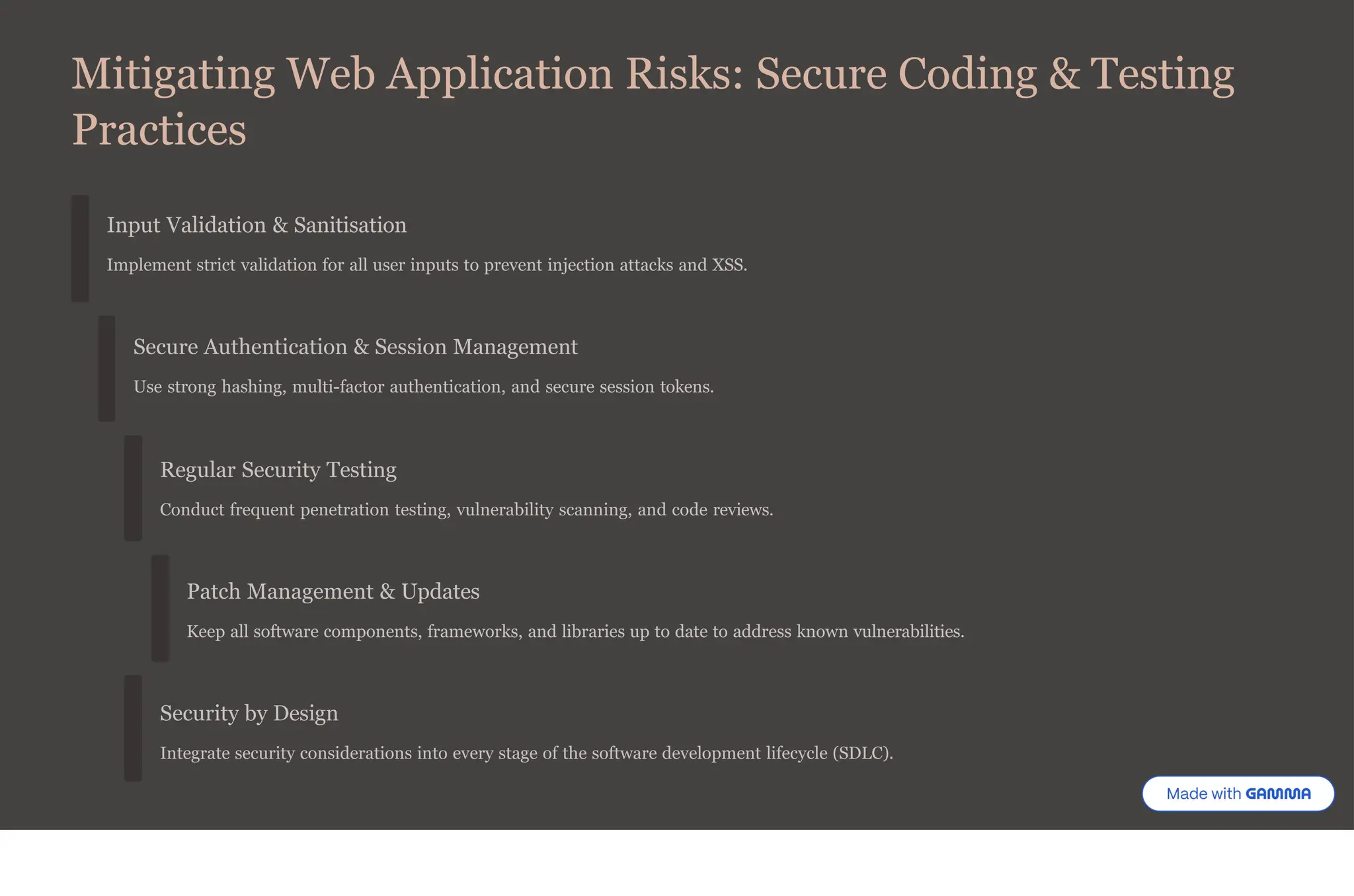 Mitigating Web Application Risks: Secure Coding & Testing
Practices
Input Validation & Sanitisation
Implement strict validation for all user inputs to prevent injection attacks and XSS.
Secure Authentication & Session Management
Use strong hashing, multi-factor authentication, and secure session tokens.
Regular Security Testing
Conduct frequent penetration testing, vulnerability scanning, and code reviews.
Patch Management & Updates
Keep all software components, frameworks, and libraries up to date to address known vulnerabilities.
Security by Design
Integrate security considerations into every stage of the software development lifecycle (SDLC).
 