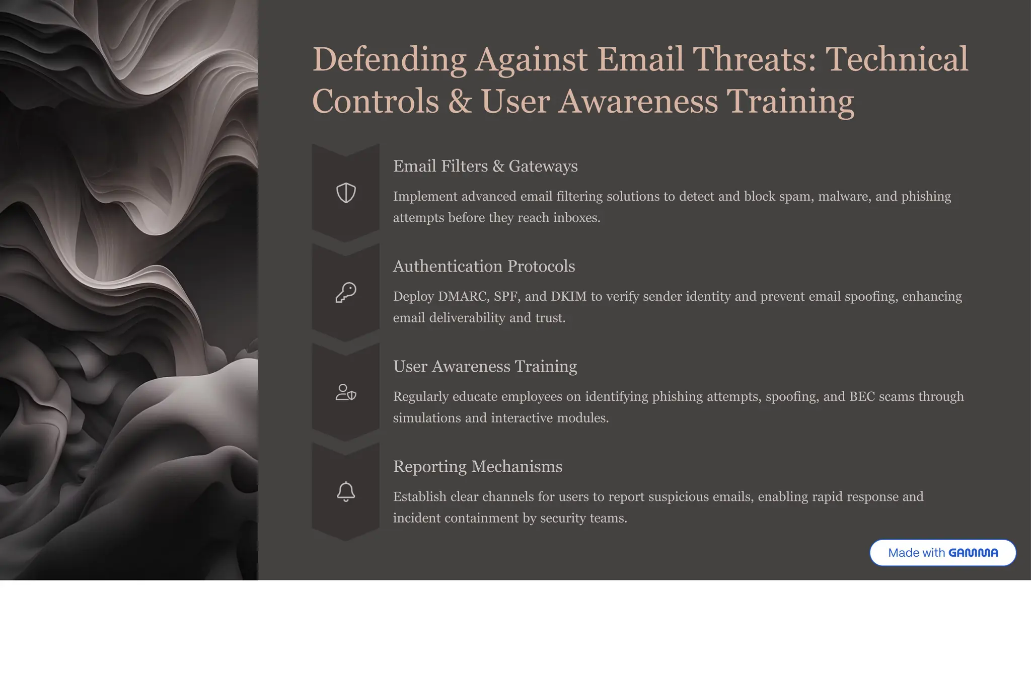 Defending Against Email Threats: Technical
Controls & User Awareness Training
Email Filters & Gateways
Implement advanced email filtering solutions to detect and block spam, malware, and phishing
attempts before they reach inboxes.
Authentication Protocols
Deploy DMARC, SPF, and DKIM to verify sender identity and prevent email spoofing, enhancing
email deliverability and trust.
User Awareness Training
Regularly educate employees on identifying phishing attempts, spoofing, and BEC scams through
simulations and interactive modules.
Reporting Mechanisms
Establish clear channels for users to report suspicious emails, enabling rapid response and
incident containment by security teams.
 
