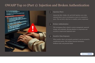 OWASP Top 10 (Part 1): Injection and Broken Authentication
1 Injection Flaws
Attacks like SQL, NoSQL, OS, and LDAP injection occur when
untrusted data is sent to an interpreter as part of a command or
query. This can lead to data loss or complete system compromise.
2 Broken Authentication
This encompasses flaws related to session management, password
storage, and credentials, allowing attackers to compromise user
accounts or impersonate legitimate users.
3 Sensitive Data Exposure
When sensitive data is not properly protected, it can be accessed by
unauthorised parties. This includes financial information,
healthcare data, and personal details.
 