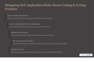 Mitigating Web Application Risks: Secure Coding & Testing
Practices
Input Validation & Sanitisation
Implement strict validation for all user inputs to prevent injection attacks and XSS.
Secure Authentication & Session Management
Use strong hashing, multi-factor authentication, and secure session tokens.
Regular Security Testing
Conduct frequent penetration testing, vulnerability scanning, and code reviews.
Patch Management & Updates
Keep all software components, frameworks, and libraries up to date to address known vulnerabilities.
Security by Design
Integrate security considerations into every stage of the software development lifecycle (SDLC).
 