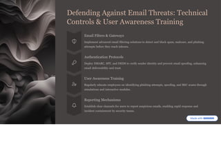 Defending Against Email Threats: Technical
Controls & User Awareness Training
Email Filters & Gateways
Implement advanced email filtering solutions to detect and block spam, malware, and phishing
attempts before they reach inboxes.
Authentication Protocols
Deploy DMARC, SPF, and DKIM to verify sender identity and prevent email spoofing, enhancing
email deliverability and trust.
User Awareness Training
Regularly educate employees on identifying phishing attempts, spoofing, and BEC scams through
simulations and interactive modules.
Reporting Mechanisms
Establish clear channels for users to report suspicious emails, enabling rapid response and
incident containment by security teams.
 