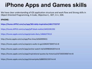 iPhone Apps and Games skills
We have clear understanding of iOS application structure and work flow and Strong skills in
Object Oriented Programming, X-Code, Objective-C, .NET, C++, SDK.
IPHONE:
https://itunes.APPLE.com/us/app/365-daily-inspiration/id617722737
https://itunes.APPLE.com/us/app/jeff-black-realtor/id432281392
https://itunes.apple.com/us/app/private-diary./id666273513
http://itunes.apple.com/us/app/fine-lines/id560999031
https://itunes.apple.com/us/app/pro-audio-to-go/id464473849?mt=8
https://itunes.apple.com/in/app/anchor-watch-hd/id399830428?mt=8
https://itunes.apple.com/us/app/inspirational-quotes-by-historical/id733035906?mt=8
https://itunes.apple.com/us/app/istreamjobs/id880592193?mt=8
 