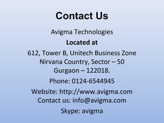 Contact Us
Avigma Technologies
Located at
612, Tower B, Unitech Business Zone
Nirvana Country, Sector – 50
Gurgaon – 122018.
Phone: 0124-6544945
Website: http://www.avigma.com
Contact us: info@avigma.com
Skype: avigma
 
