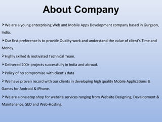 About Company
We are a young enterprising Web and Mobile Apps Development company based in Gurgaon,
India.
Our first preference is to provide Quality work and understand the value of client’s Time and
Money.
Highly skilled & motivated Technical Team.
Delivered 200+ projects successfully in India and abroad.
Policy of no compromise with client’s data
We have proven record with our clients in developing high quality Mobile Applications &
Games for Android & iPhone.
We are a one-stop shop for website services ranging from Website Designing, Development &
Maintenance, SEO and Web-Hosting.
 