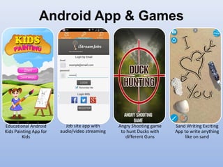 Android App & Games
Educational Android
Kids Painting App for
Kids
Job site app with
audio/video streaming
Angry Shooting game
to hunt Ducks with
different Guns
Sand Writing Exciting
App to write anything
like on sand
 