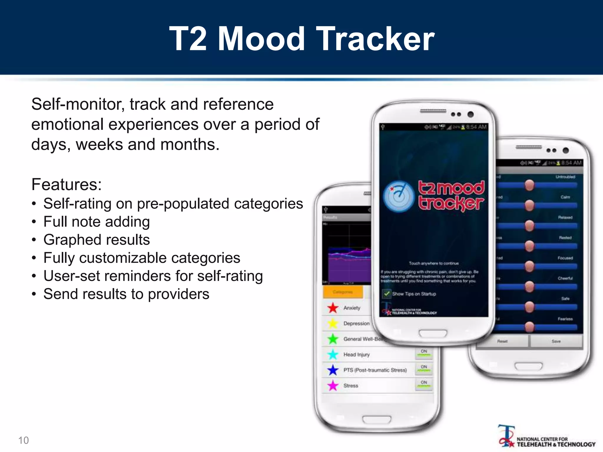 T2 Mood Tracker
Self-monitor, track and reference
emotional experiences over a period of
days, weeks and months.
Features:
•
•
•
•
•
•

10

Self-rating on pre-populated categories
Full note adding
Graphed results
Fully customizable categories
User-set reminders for self-rating
Send results to providers

 