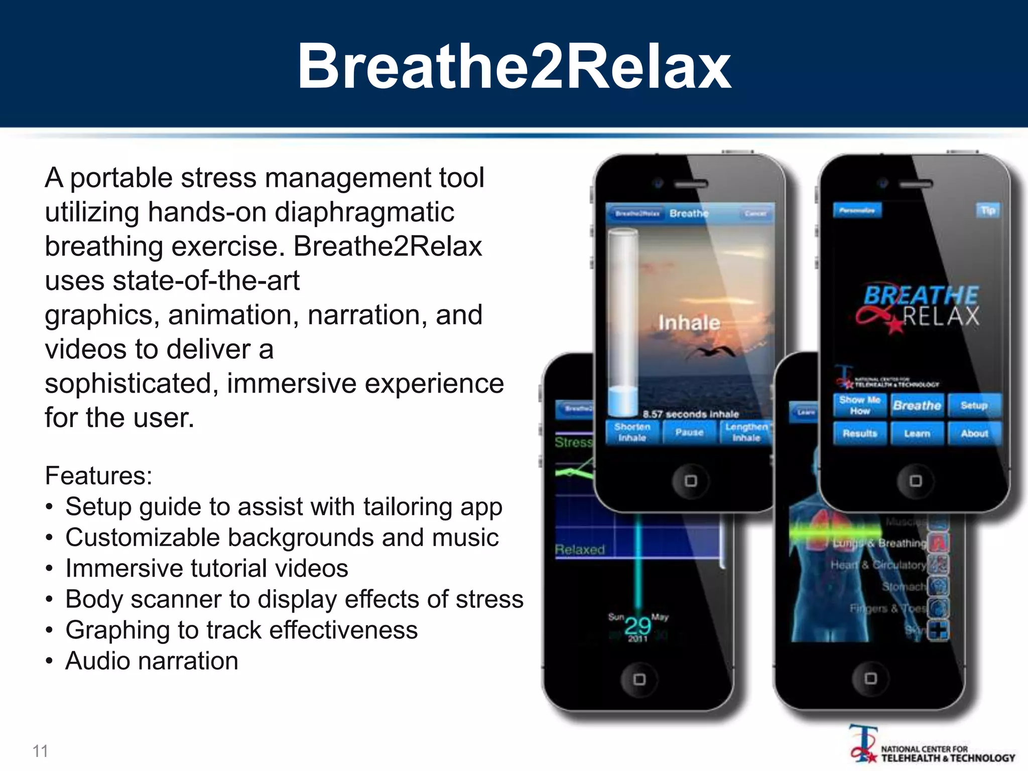 Breathe2Relax
A portable stress management tool
utilizing hands-on diaphragmatic
breathing exercise. Breathe2Relax
uses state-of-the-art
graphics, animation, narration, and
videos to deliver a
sophisticated, immersive experience
for the user.
Features:
• Setup guide to assist with tailoring app
• Customizable backgrounds and music
• Immersive tutorial videos
• Body scanner to display effects of stress
• Graphing to track effectiveness
• Audio narration

11

 