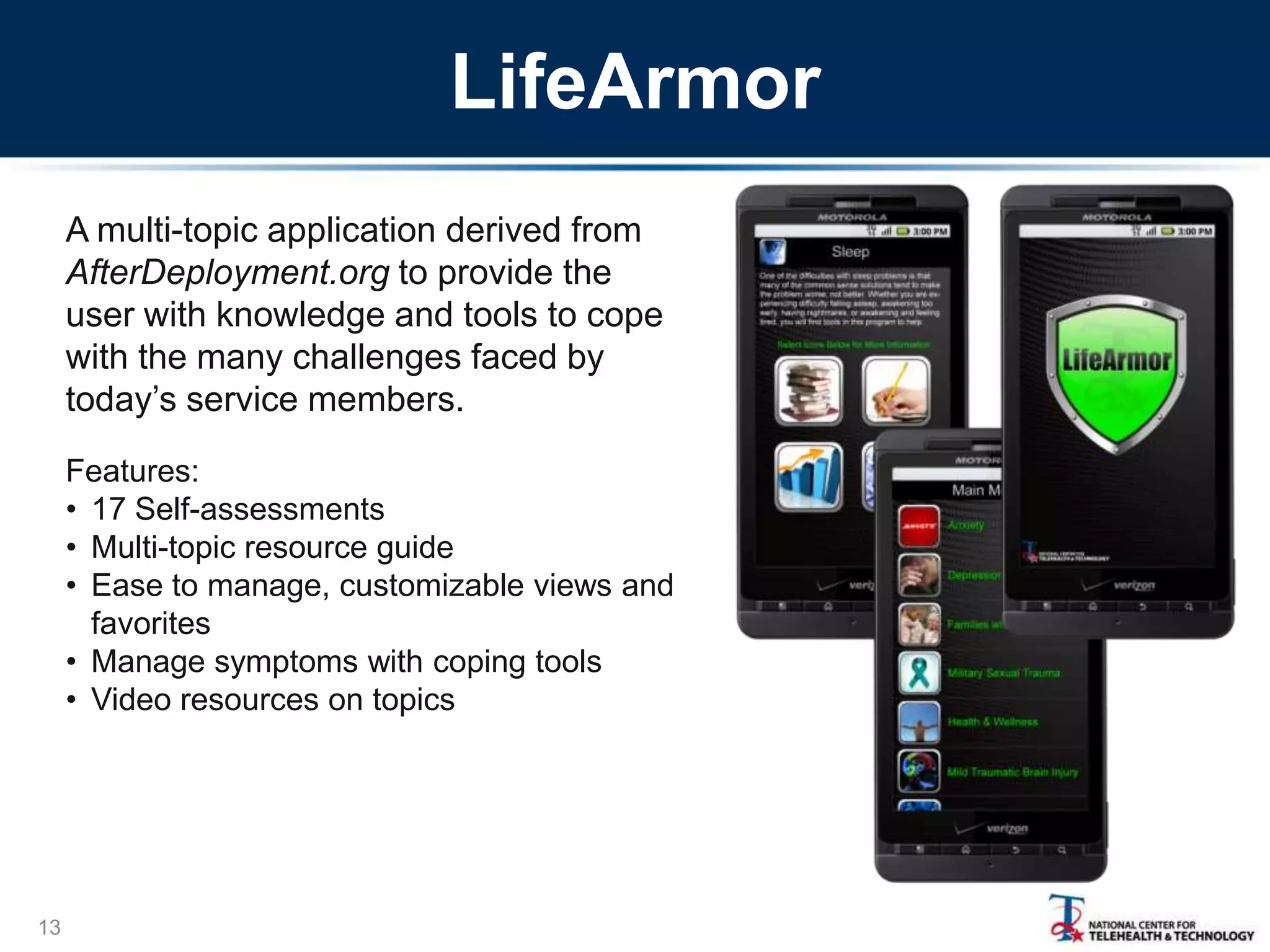 LifeArmor
A multi-topic application derived from
AfterDeployment.org to provide the
user with knowledge and tools to cope
with the many challenges faced by
today’s service members.
Features:
• 17 Self-assessments
• Multi-topic resource guide
• Ease to manage, customizable views and
favorites
• Manage symptoms with coping tools
• Video resources on topics

13

 